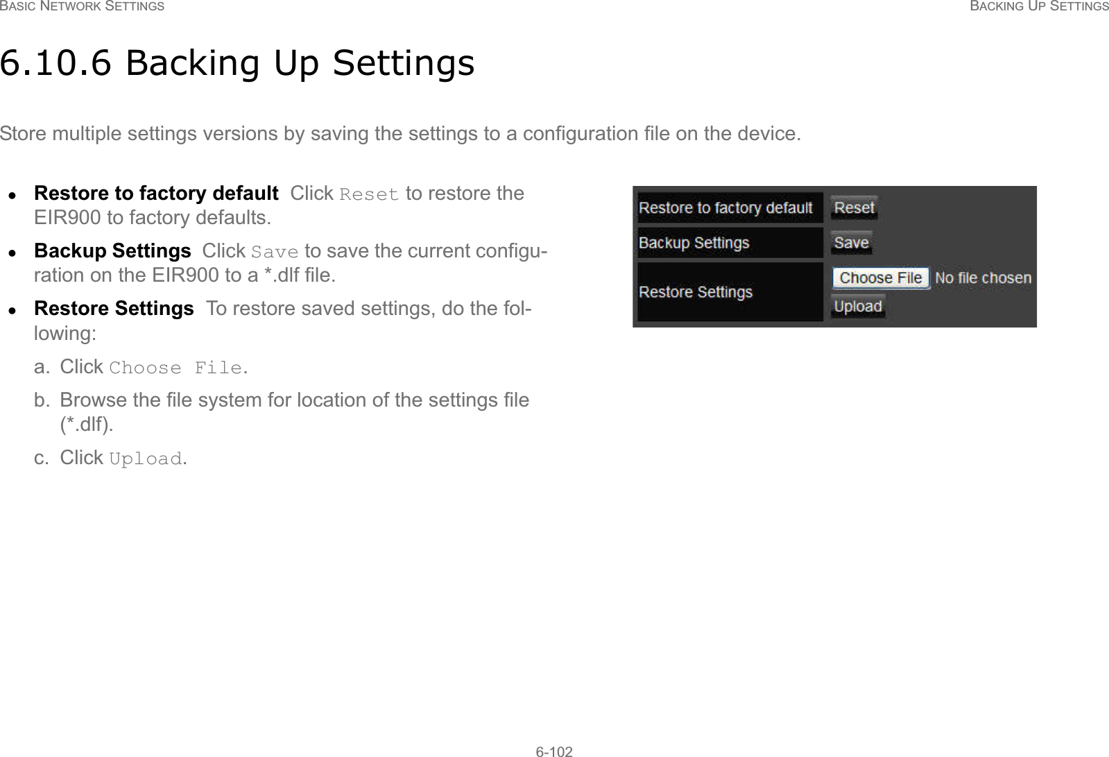 BASIC NETWORK SETTINGS BACKING UP SETTINGS6-1026.10.6 Backing Up SettingsStore multiple settings versions by saving the settings to a configuration file on the device.zRestore to factory default  Click Reset to restore the EIR900 to factory defaults.zBackup Settings  Click Save to save the current configu-ration on the EIR900 to a *.dlf file.zRestore Settings  To restore saved settings, do the fol-lowing:a. Click Choose File.b. Browse the file system for location of the settings file (*.dlf).c. Click Upload.