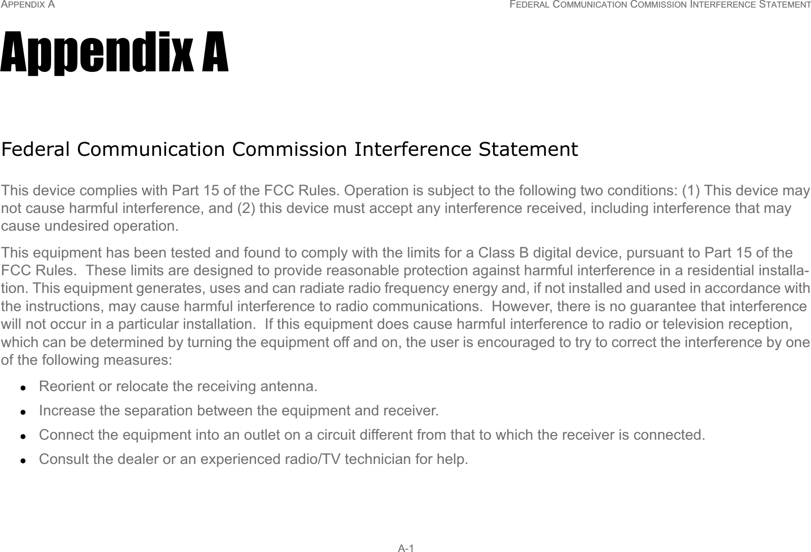 APPENDIX A FEDERAL COMMUNICATION COMMISSION INTERFERENCE STATEMENT A-1Appendix AFederal Communication Commission Interference StatementThis device complies with Part 15 of the FCC Rules. Operation is subject to the following two conditions: (1) This device may not cause harmful interference, and (2) this device must accept any interference received, including interference that may cause undesired operation.This equipment has been tested and found to comply with the limits for a Class B digital device, pursuant to Part 15 of the FCC Rules.  These limits are designed to provide reasonable protection against harmful interference in a residential installa-tion. This equipment generates, uses and can radiate radio frequency energy and, if not installed and used in accordance with the instructions, may cause harmful interference to radio communications.  However, there is no guarantee that interference will not occur in a particular installation.  If this equipment does cause harmful interference to radio or television reception, which can be determined by turning the equipment off and on, the user is encouraged to try to correct the interference by one of the following measures:zReorient or relocate the receiving antenna.zIncrease the separation between the equipment and receiver.zConnect the equipment into an outlet on a circuit different from that to which the receiver is connected.zConsult the dealer or an experienced radio/TV technician for help.