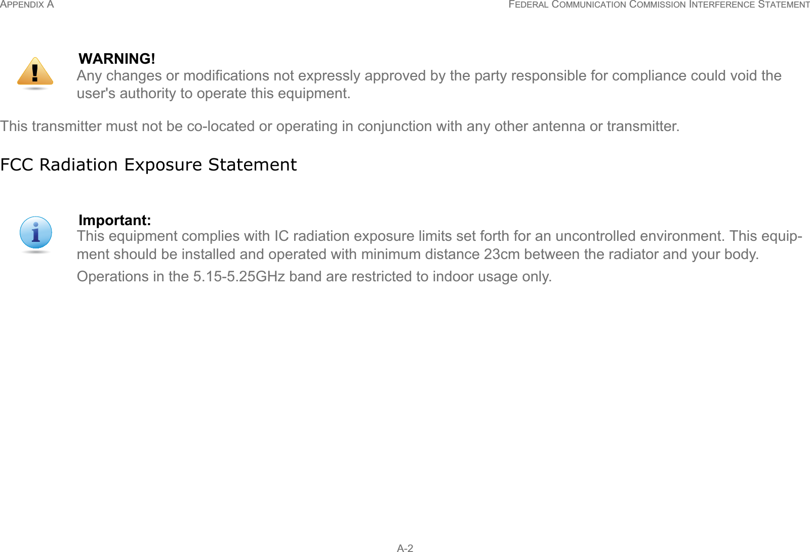 APPENDIX A FEDERAL COMMUNICATION COMMISSION INTERFERENCE STATEMENT A-2This transmitter must not be co-located or operating in conjunction with any other antenna or transmitter.FCC Radiation Exposure StatementWARNING!Any changes or modifications not expressly approved by the party responsible for compliance could void the user&apos;s authority to operate this equipment.Important:This equipment complies with IC radiation exposure limits set forth for an uncontrolled environment. This equip-ment should be installed and operated with minimum distance 23cm between the radiator and your body.Operations in the 5.15-5.25GHz band are restricted to indoor usage only.!