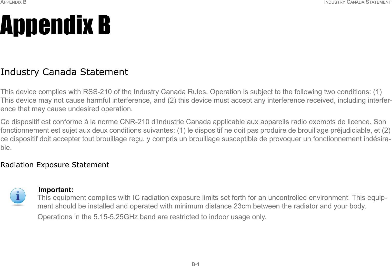 APPENDIX B INDUSTRY CANADA STATEMENT B-1Appendix BIndustry Canada StatementThis device complies with RSS-210 of the Industry Canada Rules. Operation is subject to the following two conditions: (1) This device may not cause harmful interference, and (2) this device must accept any interference received, including interfer-ence that may cause undesired operation.Ce dispositif est conforme à la norme CNR-210 d&apos;Industrie Canada applicable aux appareils radio exempts de licence. Son fonctionnement est sujet aux deux conditions suivantes: (1) le dispositif ne doit pas produire de brouillage préjudiciable, et (2) ce dispositif doit accepter tout brouillage reçu, y compris un brouillage susceptible de provoquer un fonctionnement indésira-ble.Radiation Exposure StatementImportant:This equipment complies with IC radiation exposure limits set forth for an uncontrolled environment. This equip-ment should be installed and operated with minimum distance 23cm between the radiator and your body.Operations in the 5.15-5.25GHz band are restricted to indoor usage only.