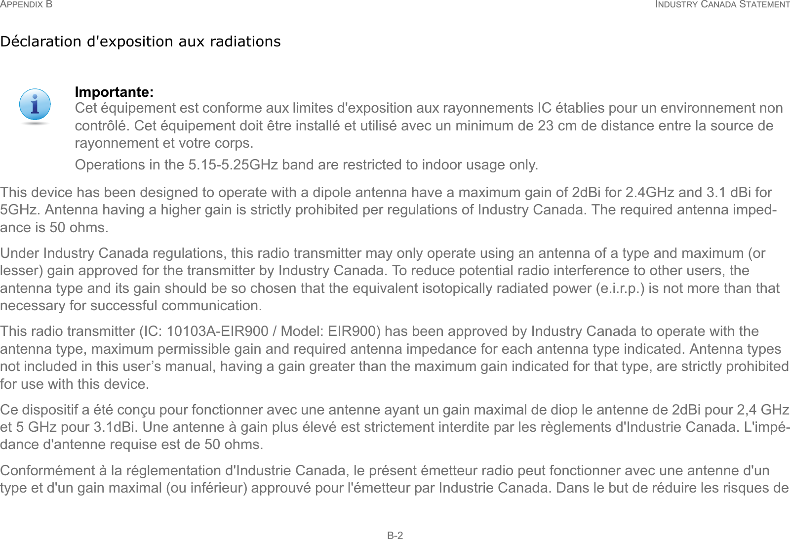 APPENDIX B INDUSTRY CANADA STATEMENT B-2Déclaration d&apos;exposition aux radiationsThis device has been designed to operate with a dipole antenna have a maximum gain of 2dBi for 2.4GHz and 3.1 dBi for 5GHz. Antenna having a higher gain is strictly prohibited per regulations of Industry Canada. The required antenna imped-ance is 50 ohms.Under Industry Canada regulations, this radio transmitter may only operate using an antenna of a type and maximum (or lesser) gain approved for the transmitter by Industry Canada. To reduce potential radio interference to other users, the antenna type and its gain should be so chosen that the equivalent isotopically radiated power (e.i.r.p.) is not more than that necessary for successful communication.This radio transmitter (IC: 10103A-EIR900 / Model: EIR900) has been approved by Industry Canada to operate with the antenna type, maximum permissible gain and required antenna impedance for each antenna type indicated. Antenna types not included in this user’s manual, having a gain greater than the maximum gain indicated for that type, are strictly prohibited for use with this device.Ce dispositif a été conçu pour fonctionner avec une antenne ayant un gain maximal de diop le antenne de 2dBi pour 2,4 GHz et 5 GHz pour 3.1dBi. Une antenne à gain plus élevé est strictement interdite par les règlements d&apos;Industrie Canada. L&apos;impé-dance d&apos;antenne requise est de 50 ohms.Conformément à la réglementation d&apos;Industrie Canada, le présent émetteur radio peut fonctionner avec une antenne d&apos;un type et d&apos;un gain maximal (ou inférieur) approuvé pour l&apos;émetteur par Industrie Canada. Dans le but de réduire les risques de Importante:Cet équipement est conforme aux limites d&apos;exposition aux rayonnements IC établies pour un environnement non contrôlé. Cet équipement doit être installé et utilisé avec un minimum de 23 cm de distance entre la source de rayonnement et votre corps.Operations in the 5.15-5.25GHz band are restricted to indoor usage only.