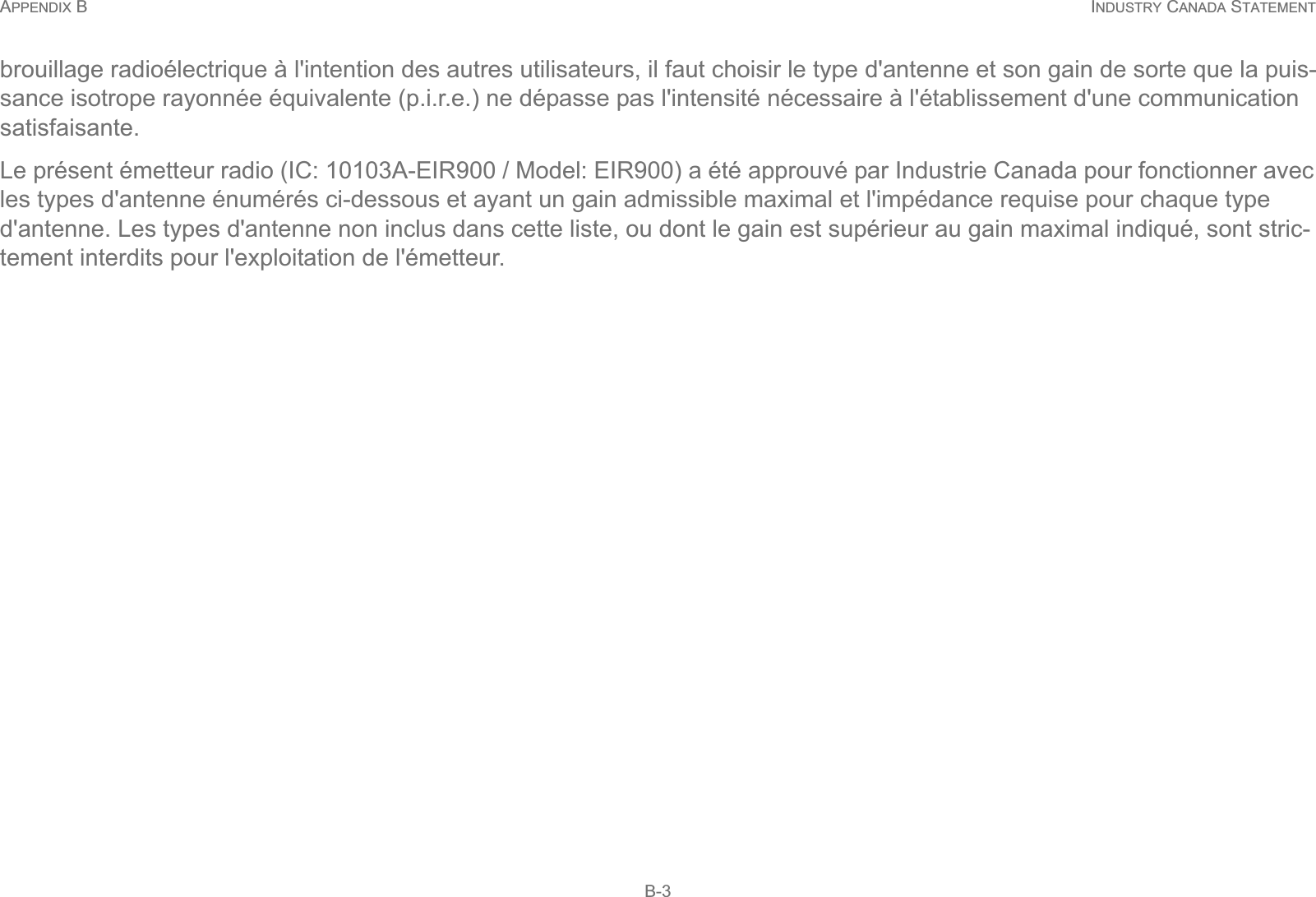 APPENDIX B INDUSTRY CANADA STATEMENT B-3brouillage radioélectrique à l&apos;intention des autres utilisateurs, il faut choisir le type d&apos;antenne et son gain de sorte que la puis-sance isotrope rayonnée équivalente (p.i.r.e.) ne dépasse pas l&apos;intensité nécessaire à l&apos;établissement d&apos;une communication satisfaisante.Le présent émetteur radio (IC: 10103A-EIR900 / Model: EIR900) a été approuvé par Industrie Canada pour fonctionner avec les types d&apos;antenne énumérés ci-dessous et ayant un gain admissible maximal et l&apos;impédance requise pour chaque type d&apos;antenne. Les types d&apos;antenne non inclus dans cette liste, ou dont le gain est supérieur au gain maximal indiqué, sont stric-tement interdits pour l&apos;exploitation de l&apos;émetteur.