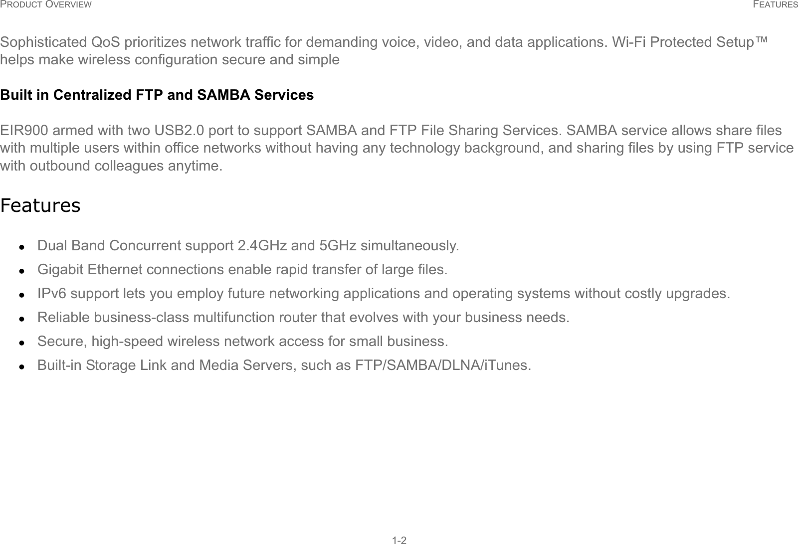 PRODUCT OVERVIEW FEATURES1-2Sophisticated QoS prioritizes network traffic for demanding voice, video, and data applications. Wi-Fi Protected Setup™ helps make wireless configuration secure and simpleBuilt in Centralized FTP and SAMBA ServicesEIR900 armed with two USB2.0 port to support SAMBA and FTP File Sharing Services. SAMBA service allows share files with multiple users within office networks without having any technology background, and sharing files by using FTP service with outbound colleagues anytime.FeatureszDual Band Concurrent support 2.4GHz and 5GHz simultaneously. zGigabit Ethernet connections enable rapid transfer of large files.zIPv6 support lets you employ future networking applications and operating systems without costly upgrades.zReliable business-class multifunction router that evolves with your business needs.zSecure, high-speed wireless network access for small business.zBuilt-in Storage Link and Media Servers, such as FTP/SAMBA/DLNA/iTunes. 