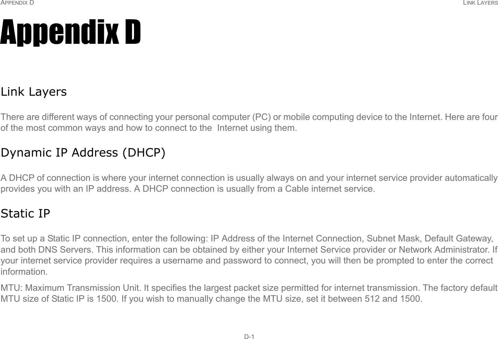 APPENDIX D LINK LAYERS D-1Appendix DLink LayersThere are different ways of connecting your personal computer (PC) or mobile computing device to the Internet. Here are four of the most common ways and how to connect to the  Internet using them.Dynamic IP Address (DHCP)A DHCP of connection is where your internet connection is usually always on and your internet service provider automatically provides you with an IP address. A DHCP connection is usually from a Cable internet service.Static IPTo set up a Static IP connection, enter the following: IP Address of the Internet Connection, Subnet Mask, Default Gateway, and both DNS Servers. This information can be obtained by either your Internet Service provider or Network Administrator. If your internet service provider requires a username and password to connect, you will then be prompted to enter the correct information.MTU: Maximum Transmission Unit. It specifies the largest packet size permitted for internet transmission. The factory default MTU size of Static IP is 1500. If you wish to manually change the MTU size, set it between 512 and 1500. 