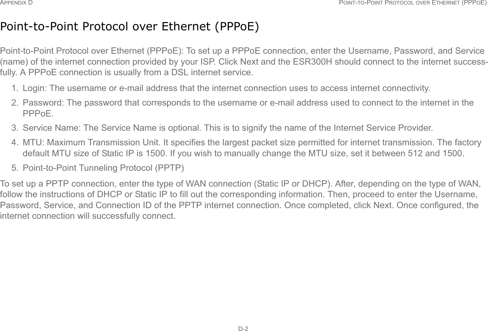 APPENDIX D POINT-TO-POINT PROTOCOL OVER ETHERNET (PPPOE) D-2Point-to-Point Protocol over Ethernet (PPPoE)Point-to-Point Protocol over Ethernet (PPPoE): To set up a PPPoE connection, enter the Username, Password, and Service (name) of the internet connection provided by your ISP. Click Next and the ESR300H should connect to the internet success-fully. A PPPoE connection is usually from a DSL internet service.1. Login: The username or e-mail address that the internet connection uses to access internet connectivity.2. Password: The password that corresponds to the username or e-mail address used to connect to the internet in the PPPoE.3. Service Name: The Service Name is optional. This is to signify the name of the Internet Service Provider.4. MTU: Maximum Transmission Unit. It specifies the largest packet size permitted for internet transmission. The factory default MTU size of Static IP is 1500. If you wish to manually change the MTU size, set it between 512 and 1500. 5. Point-to-Point Tunneling Protocol (PPTP)To set up a PPTP connection, enter the type of WAN connection (Static IP or DHCP). After, depending on the type of WAN, follow the instructions of DHCP or Static IP to fill out the corresponding information. Then, proceed to enter the Username, Password, Service, and Connection ID of the PPTP internet connection. Once completed, click Next. Once configured, the internet connection will successfully connect.