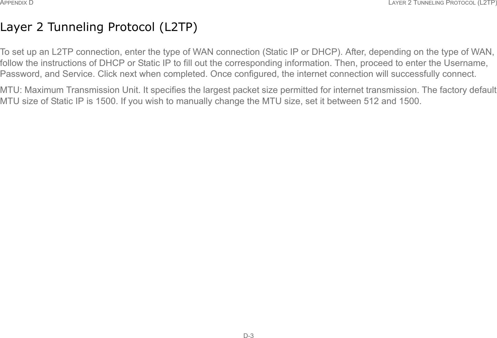 APPENDIX D LAYER 2 TUNNELING PROTOCOL (L2TP) D-3Layer 2 Tunneling Protocol (L2TP)To set up an L2TP connection, enter the type of WAN connection (Static IP or DHCP). After, depending on the type of WAN, follow the instructions of DHCP or Static IP to fill out the corresponding information. Then, proceed to enter the Username, Password, and Service. Click next when completed. Once configured, the internet connection will successfully connect.MTU: Maximum Transmission Unit. It specifies the largest packet size permitted for internet transmission. The factory default MTU size of Static IP is 1500. If you wish to manually change the MTU size, set it between 512 and 1500.