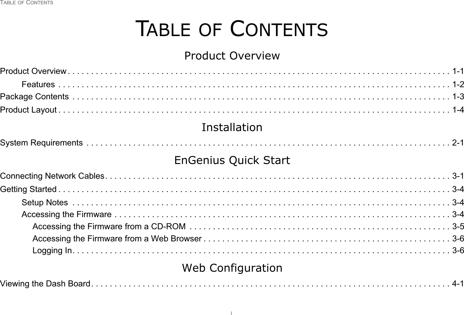 TABLE OF CONTENTSITABLE OF CONTENTSProduct OverviewProduct Overview . . . . . . . . . . . . . . . . . . . . . . . . . . . . . . . . . . . . . . . . . . . . . . . . . . . . . . . . . . . . . . . . . . . . . . . . . . . . . . . . . . 1-1Features  . . . . . . . . . . . . . . . . . . . . . . . . . . . . . . . . . . . . . . . . . . . . . . . . . . . . . . . . . . . . . . . . . . . . . . . . . . . . . . . . . . . . 1-2Package Contents  . . . . . . . . . . . . . . . . . . . . . . . . . . . . . . . . . . . . . . . . . . . . . . . . . . . . . . . . . . . . . . . . . . . . . . . . . . . . . . . . . 1-3Product Layout . . . . . . . . . . . . . . . . . . . . . . . . . . . . . . . . . . . . . . . . . . . . . . . . . . . . . . . . . . . . . . . . . . . . . . . . . . . . . . . . . . . . 1-4InstallationSystem Requirements  . . . . . . . . . . . . . . . . . . . . . . . . . . . . . . . . . . . . . . . . . . . . . . . . . . . . . . . . . . . . . . . . . . . . . . . . . . . . . . 2-1EnGenius Quick StartConnecting Network Cables. . . . . . . . . . . . . . . . . . . . . . . . . . . . . . . . . . . . . . . . . . . . . . . . . . . . . . . . . . . . . . . . . . . . . . . . . . 3-1Getting Started . . . . . . . . . . . . . . . . . . . . . . . . . . . . . . . . . . . . . . . . . . . . . . . . . . . . . . . . . . . . . . . . . . . . . . . . . . . . . . . . . . . . 3-4Setup Notes  . . . . . . . . . . . . . . . . . . . . . . . . . . . . . . . . . . . . . . . . . . . . . . . . . . . . . . . . . . . . . . . . . . . . . . . . . . . . . . . . . 3-4Accessing the Firmware . . . . . . . . . . . . . . . . . . . . . . . . . . . . . . . . . . . . . . . . . . . . . . . . . . . . . . . . . . . . . . . . . . . . . . . . 3-4Accessing the Firmware from a CD-ROM  . . . . . . . . . . . . . . . . . . . . . . . . . . . . . . . . . . . . . . . . . . . . . . . . . . . . . . . . 3-5Accessing the Firmware from a Web Browser . . . . . . . . . . . . . . . . . . . . . . . . . . . . . . . . . . . . . . . . . . . . . . . . . . . . . 3-6Logging In. . . . . . . . . . . . . . . . . . . . . . . . . . . . . . . . . . . . . . . . . . . . . . . . . . . . . . . . . . . . . . . . . . . . . . . . . . . . . . . . . 3-6Web ConfigurationViewing the Dash Board. . . . . . . . . . . . . . . . . . . . . . . . . . . . . . . . . . . . . . . . . . . . . . . . . . . . . . . . . . . . . . . . . . . . . . . . . . . . . 4-1