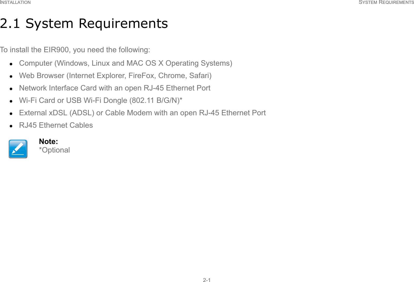 INSTALLATION SYSTEM REQUIREMENTS2-12.1 System RequirementsTo install the EIR900, you need the following:zComputer (Windows, Linux and MAC OS X Operating Systems)zWeb Browser (Internet Explorer, FireFox, Chrome, Safari)zNetwork Interface Card with an open RJ-45 Ethernet PortzWi-Fi Card or USB Wi-Fi Dongle (802.11 B/G/N)*zExternal xDSL (ADSL) or Cable Modem with an open RJ-45 Ethernet PortzRJ45 Ethernet CablesNote:*Optional