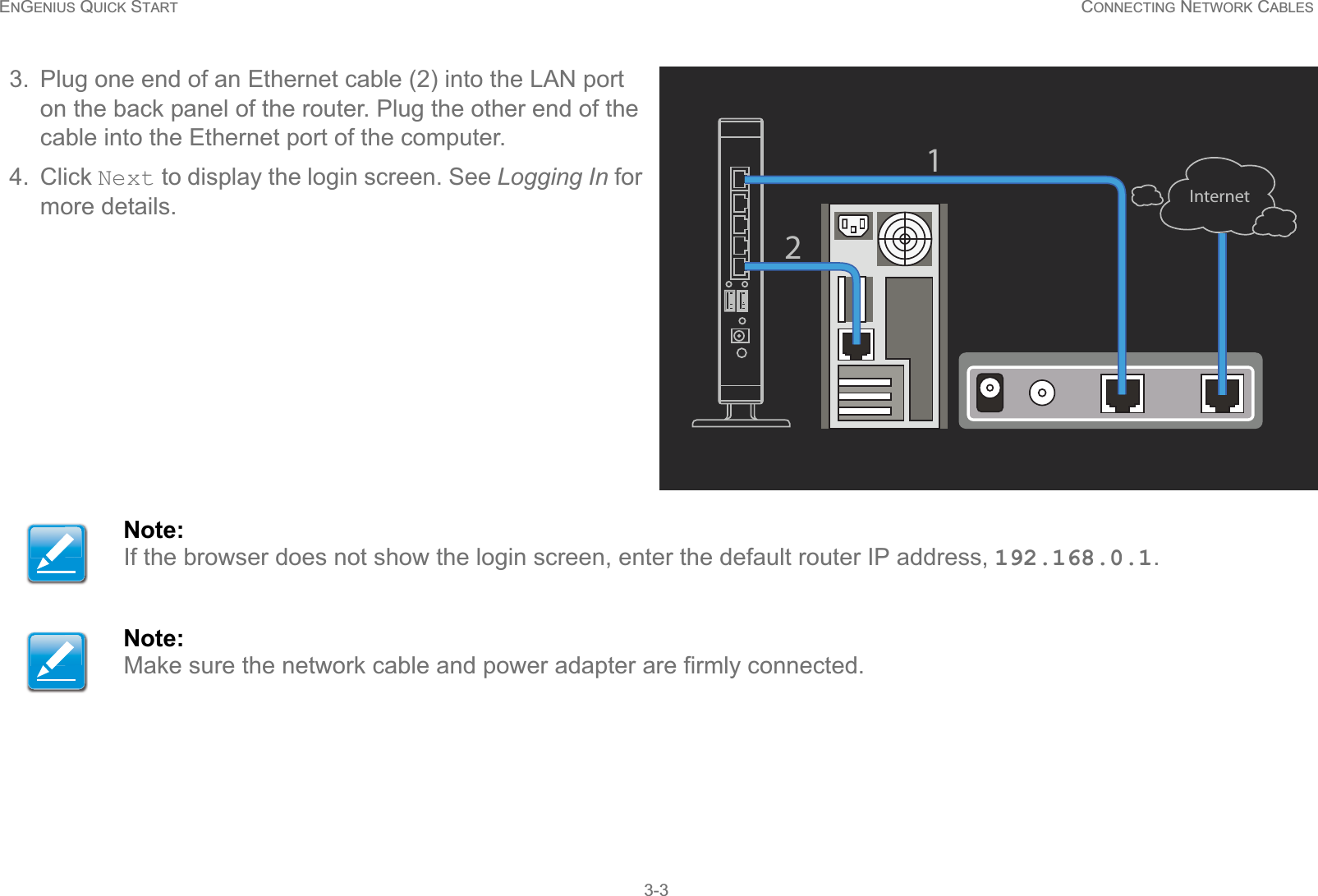 ENGENIUS QUICK START CONNECTING NETWORK CABLES3-33. Plug one end of an Ethernet cable (2) into the LAN port on the back panel of the router. Plug the other end of the cable into the Ethernet port of the computer.4. Click Next to display the login screen. See Logging In for more details.Note:If the browser does not show the login screen, enter the default router IP address, 192.168.0.1.Note:Make sure the network cable and power adapter are firmly connected.Internet12