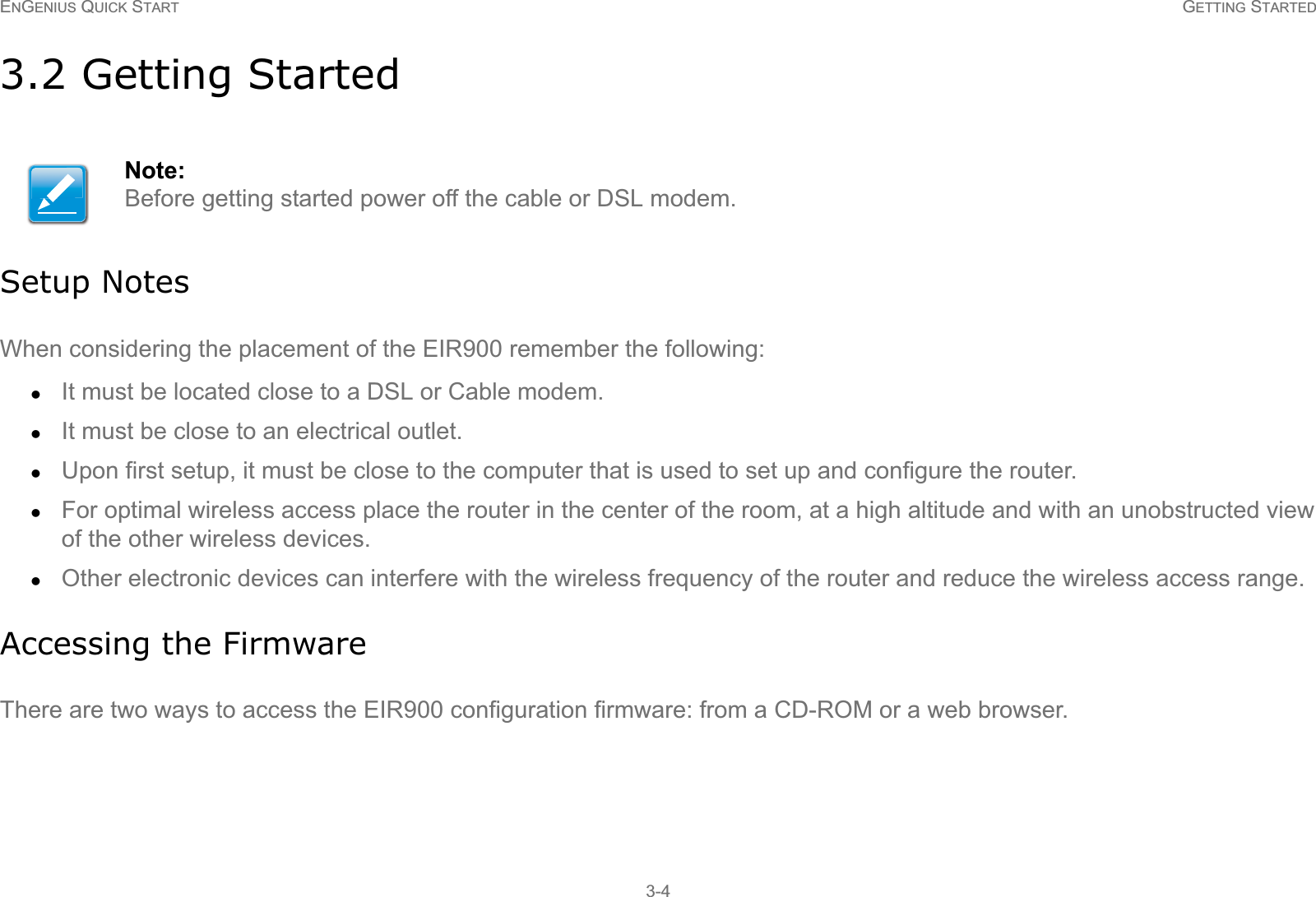 ENGENIUS QUICK START GETTING STARTED3-43.2 Getting StartedSetup NotesWhen considering the placement of the EIR900 remember the following:zIt must be located close to a DSL or Cable modem.zIt must be close to an electrical outlet.zUpon first setup, it must be close to the computer that is used to set up and configure the router.zFor optimal wireless access place the router in the center of the room, at a high altitude and with an unobstructed view of the other wireless devices.zOther electronic devices can interfere with the wireless frequency of the router and reduce the wireless access range.Accessing the FirmwareThere are two ways to access the EIR900 configuration firmware: from a CD-ROM or a web browser.Note:Before getting started power off the cable or DSL modem.