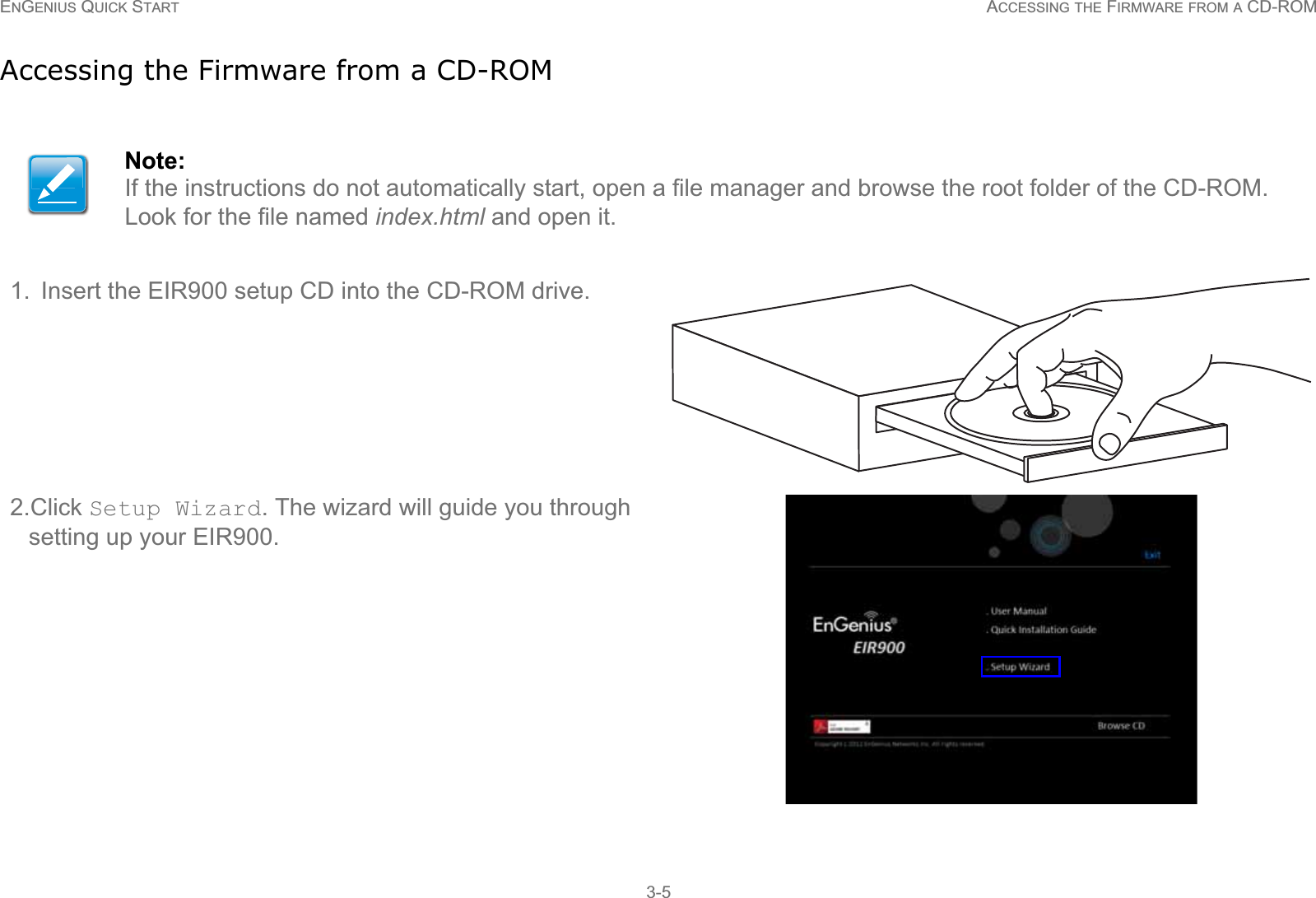 ENGENIUS QUICK START ACCESSING THE FIRMWARE FROM A CD-ROM3-5Accessing the Firmware from a CD-ROMNote:If the instructions do not automatically start, open a file manager and browse the root folder of the CD-ROM. Look for the file named index.html and open it.1. Insert the EIR900 setup CD into the CD-ROM drive.2.Click Setup Wizard. The wizard will guide you through setting up your EIR900.