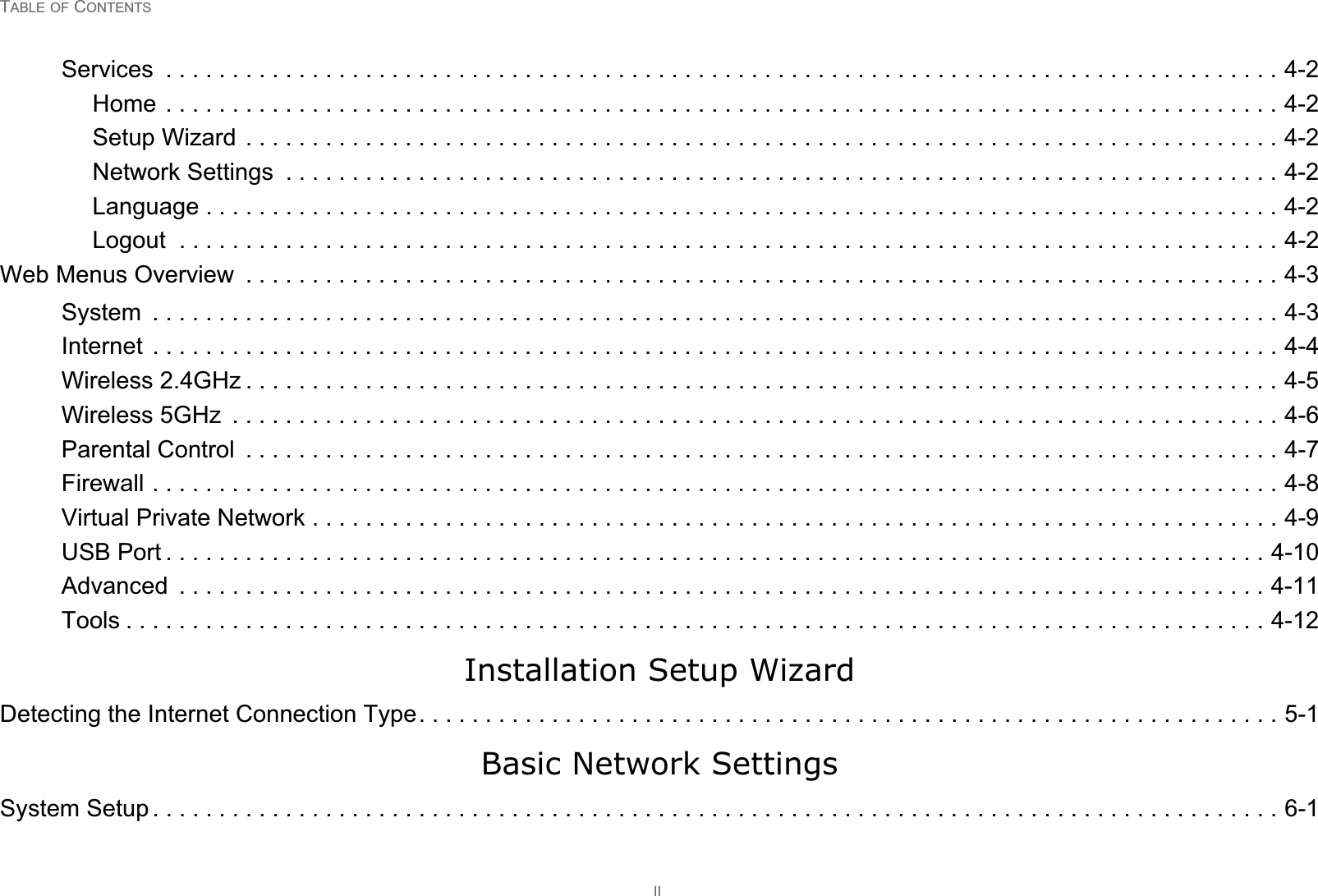 TABLE OF CONTENTSIIServices  . . . . . . . . . . . . . . . . . . . . . . . . . . . . . . . . . . . . . . . . . . . . . . . . . . . . . . . . . . . . . . . . . . . . . . . . . . . . . . . . . . . . 4-2Home . . . . . . . . . . . . . . . . . . . . . . . . . . . . . . . . . . . . . . . . . . . . . . . . . . . . . . . . . . . . . . . . . . . . . . . . . . . . . . . . . . . . 4-2Setup Wizard . . . . . . . . . . . . . . . . . . . . . . . . . . . . . . . . . . . . . . . . . . . . . . . . . . . . . . . . . . . . . . . . . . . . . . . . . . . . . . 4-2Network Settings  . . . . . . . . . . . . . . . . . . . . . . . . . . . . . . . . . . . . . . . . . . . . . . . . . . . . . . . . . . . . . . . . . . . . . . . . . . . 4-2Language . . . . . . . . . . . . . . . . . . . . . . . . . . . . . . . . . . . . . . . . . . . . . . . . . . . . . . . . . . . . . . . . . . . . . . . . . . . . . . . . . 4-2Logout  . . . . . . . . . . . . . . . . . . . . . . . . . . . . . . . . . . . . . . . . . . . . . . . . . . . . . . . . . . . . . . . . . . . . . . . . . . . . . . . . . . . 4-2Web Menus Overview  . . . . . . . . . . . . . . . . . . . . . . . . . . . . . . . . . . . . . . . . . . . . . . . . . . . . . . . . . . . . . . . . . . . . . . . . . . . . . . 4-3System  . . . . . . . . . . . . . . . . . . . . . . . . . . . . . . . . . . . . . . . . . . . . . . . . . . . . . . . . . . . . . . . . . . . . . . . . . . . . . . . . . . . . . 4-3Internet  . . . . . . . . . . . . . . . . . . . . . . . . . . . . . . . . . . . . . . . . . . . . . . . . . . . . . . . . . . . . . . . . . . . . . . . . . . . . . . . . . . . . . 4-4Wireless 2.4GHz . . . . . . . . . . . . . . . . . . . . . . . . . . . . . . . . . . . . . . . . . . . . . . . . . . . . . . . . . . . . . . . . . . . . . . . . . . . . . . 4-5Wireless 5GHz  . . . . . . . . . . . . . . . . . . . . . . . . . . . . . . . . . . . . . . . . . . . . . . . . . . . . . . . . . . . . . . . . . . . . . . . . . . . . . . . 4-6Parental Control  . . . . . . . . . . . . . . . . . . . . . . . . . . . . . . . . . . . . . . . . . . . . . . . . . . . . . . . . . . . . . . . . . . . . . . . . . . . . . . 4-7Firewall . . . . . . . . . . . . . . . . . . . . . . . . . . . . . . . . . . . . . . . . . . . . . . . . . . . . . . . . . . . . . . . . . . . . . . . . . . . . . . . . . . . . . 4-8Virtual Private Network . . . . . . . . . . . . . . . . . . . . . . . . . . . . . . . . . . . . . . . . . . . . . . . . . . . . . . . . . . . . . . . . . . . . . . . . . 4-9USB Port . . . . . . . . . . . . . . . . . . . . . . . . . . . . . . . . . . . . . . . . . . . . . . . . . . . . . . . . . . . . . . . . . . . . . . . . . . . . . . . . . . . 4-10Advanced  . . . . . . . . . . . . . . . . . . . . . . . . . . . . . . . . . . . . . . . . . . . . . . . . . . . . . . . . . . . . . . . . . . . . . . . . . . . . . . . . . . 4-11Tools . . . . . . . . . . . . . . . . . . . . . . . . . . . . . . . . . . . . . . . . . . . . . . . . . . . . . . . . . . . . . . . . . . . . . . . . . . . . . . . . . . . . . . 4-12Installation Setup WizardDetecting the Internet Connection Type. . . . . . . . . . . . . . . . . . . . . . . . . . . . . . . . . . . . . . . . . . . . . . . . . . . . . . . . . . . . . . . . . 5-1Basic Network SettingsSystem Setup . . . . . . . . . . . . . . . . . . . . . . . . . . . . . . . . . . . . . . . . . . . . . . . . . . . . . . . . . . . . . . . . . . . . . . . . . . . . . . . . . . . . . 6-1