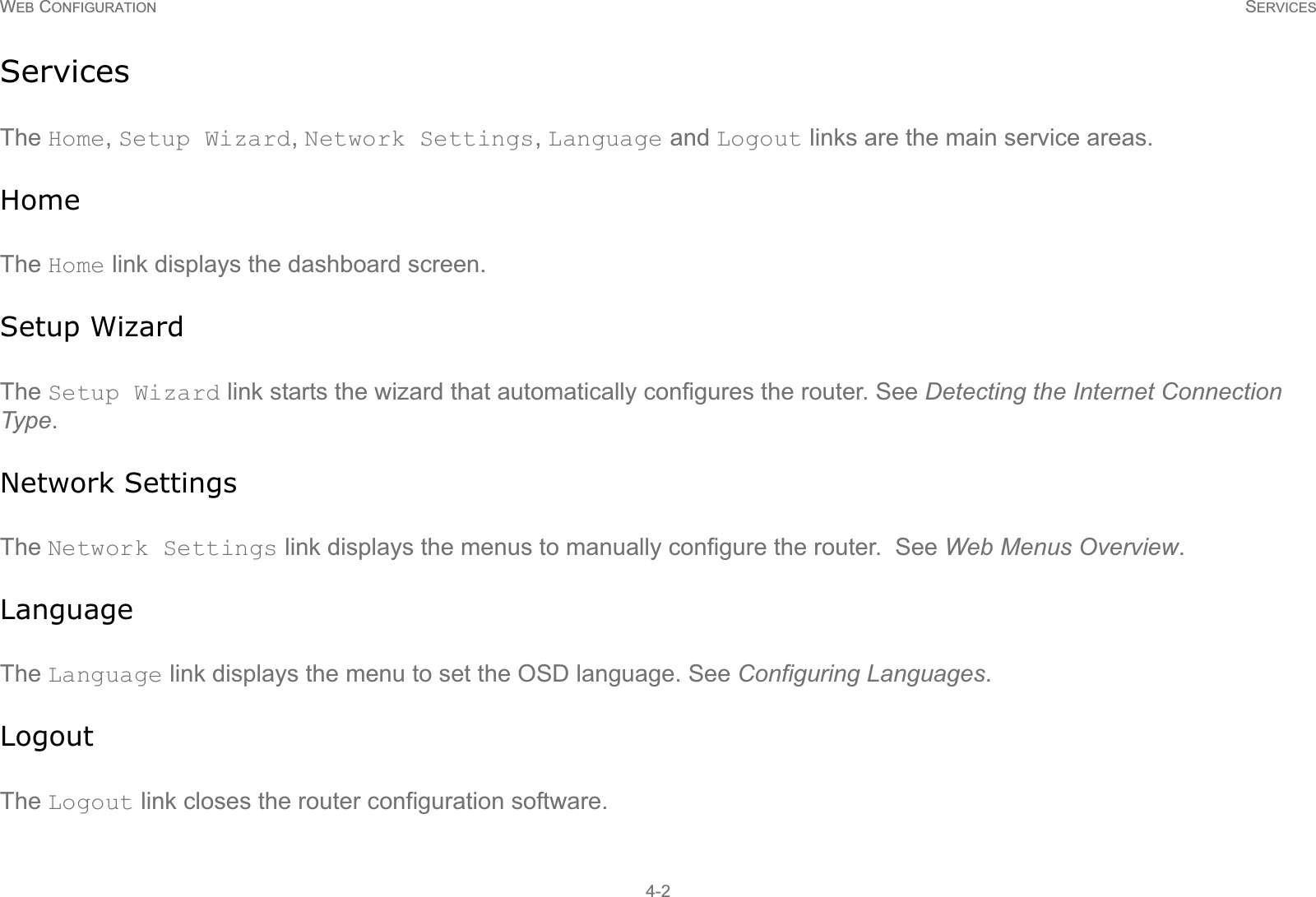 WEB CONFIGURATION SERVICES4-2ServicesThe Home, Setup Wizard, Network Settings, Language and Logout links are the main service areas.HomeThe Home link displays the dashboard screen.Setup WizardThe Setup Wizard link starts the wizard that automatically configures the router. See Detecting the Internet Connection Type.Network SettingsThe Network Settings link displays the menus to manually configure the router.  See Web Menus Overview.LanguageThe Language link displays the menu to set the OSD language. See Configuring Languages.LogoutThe Logout link closes the router configuration software.