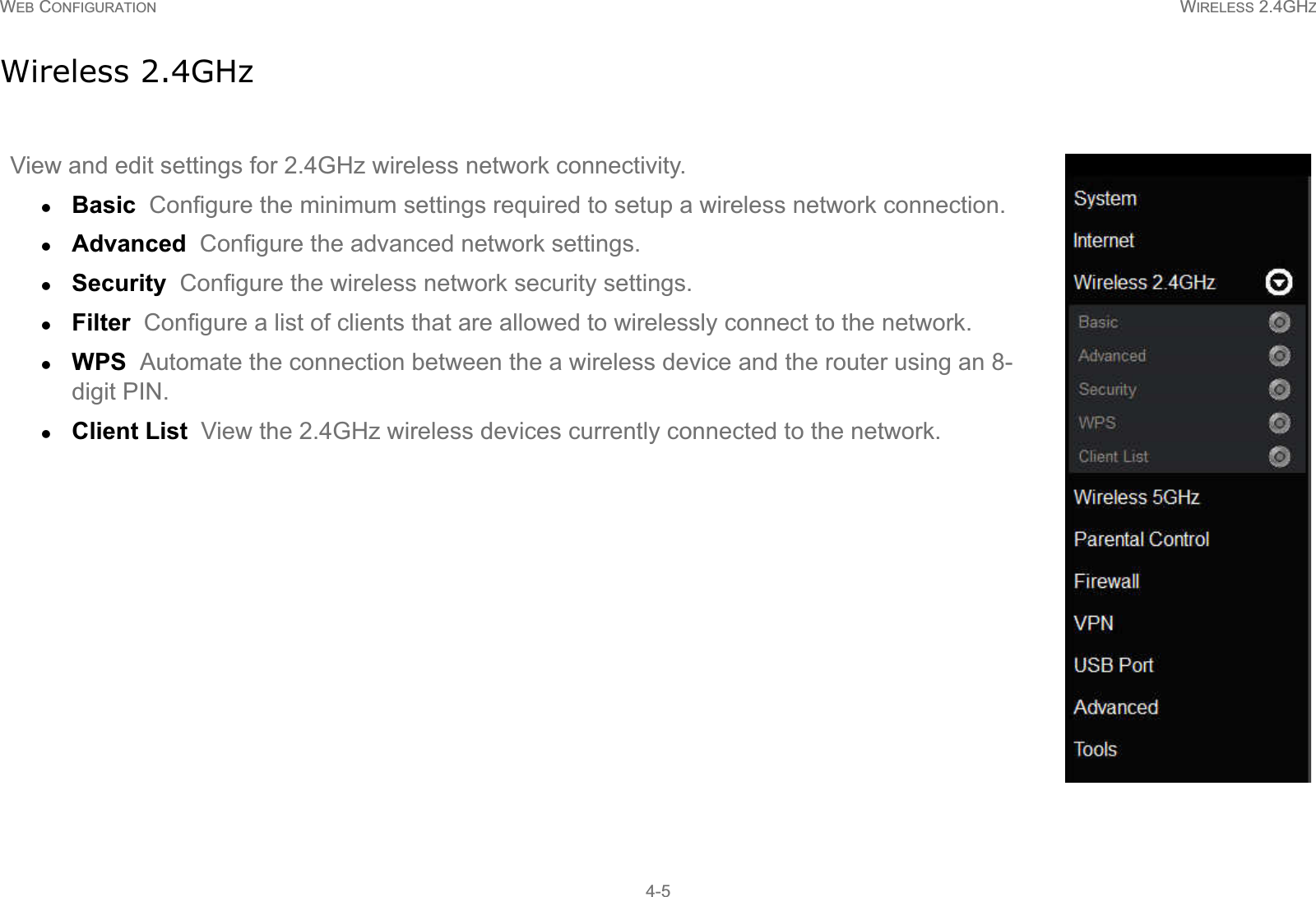 WEB CONFIGURATION WIRELESS 2.4GHZ4-5Wireless 2.4GHzView and edit settings for 2.4GHz wireless network connectivity.zBasic  Configure the minimum settings required to setup a wireless network connection.zAdvanced  Configure the advanced network settings.zSecurity  Configure the wireless network security settings.zFilter  Configure a list of clients that are allowed to wirelessly connect to the network.zWPS  Automate the connection between the a wireless device and the router using an 8-digit PIN.zClient List  View the 2.4GHz wireless devices currently connected to the network.