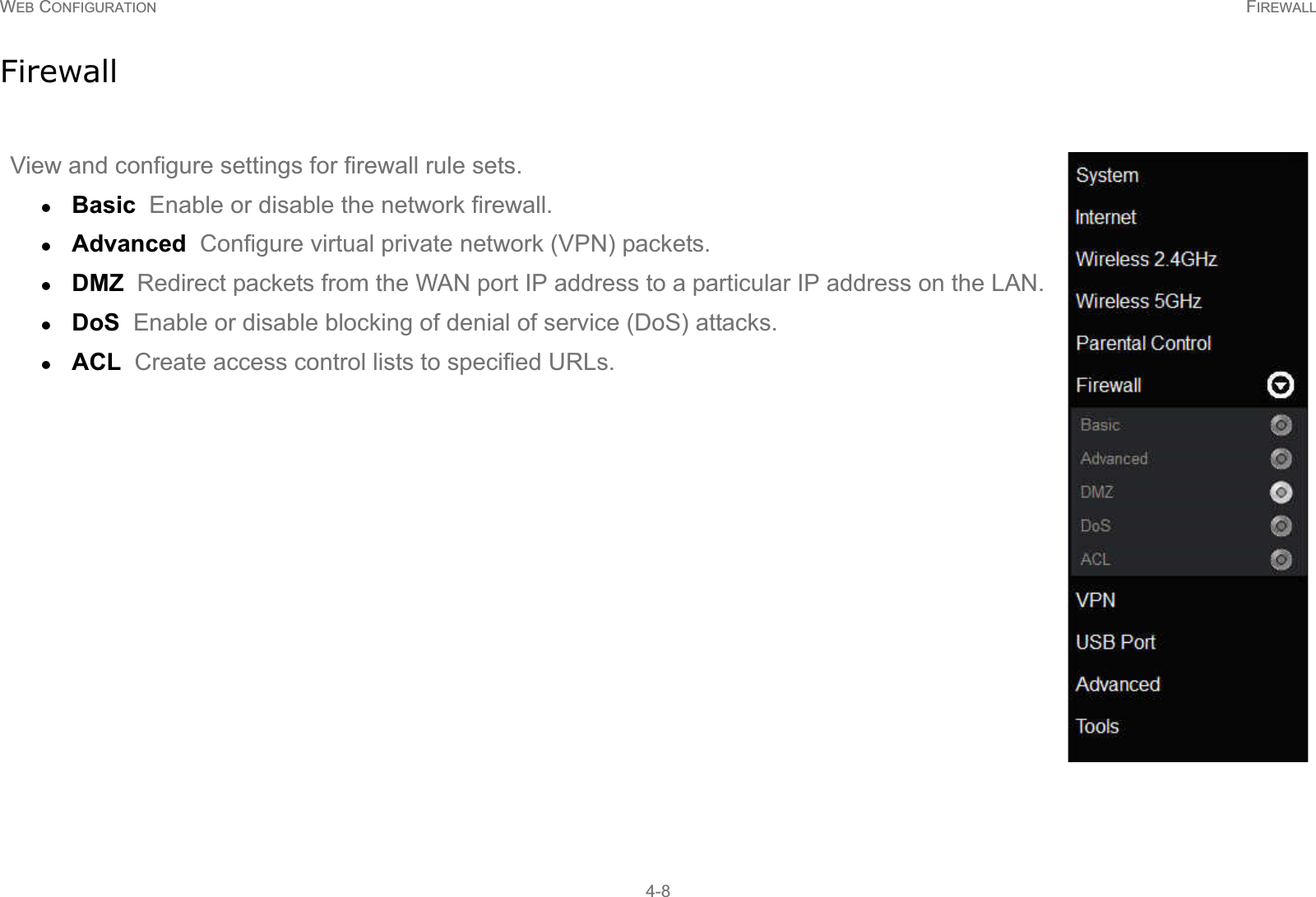 WEB CONFIGURATION FIREWALL4-8FirewallView and configure settings for firewall rule sets.zBasic  Enable or disable the network firewall.zAdvanced  Configure virtual private network (VPN) packets.zDMZ  Redirect packets from the WAN port IP address to a particular IP address on the LAN.zDoS  Enable or disable blocking of denial of service (DoS) attacks.zACL  Create access control lists to specified URLs.