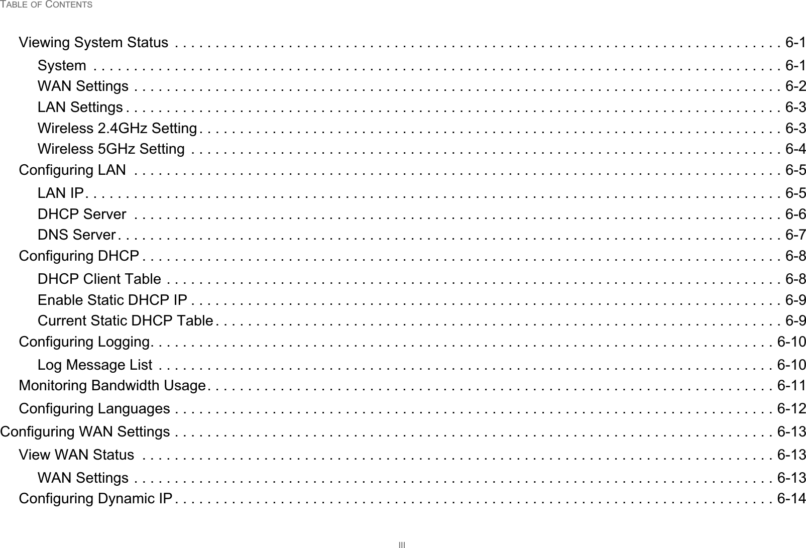 TABLE OF CONTENTSIIIViewing System Status  . . . . . . . . . . . . . . . . . . . . . . . . . . . . . . . . . . . . . . . . . . . . . . . . . . . . . . . . . . . . . . . . . . . . . . . . . . . 6-1System  . . . . . . . . . . . . . . . . . . . . . . . . . . . . . . . . . . . . . . . . . . . . . . . . . . . . . . . . . . . . . . . . . . . . . . . . . . . . . . . . . . . . . 6-1WAN Settings . . . . . . . . . . . . . . . . . . . . . . . . . . . . . . . . . . . . . . . . . . . . . . . . . . . . . . . . . . . . . . . . . . . . . . . . . . . . . . . . 6-2LAN Settings . . . . . . . . . . . . . . . . . . . . . . . . . . . . . . . . . . . . . . . . . . . . . . . . . . . . . . . . . . . . . . . . . . . . . . . . . . . . . . . . . 6-3Wireless 2.4GHz Setting . . . . . . . . . . . . . . . . . . . . . . . . . . . . . . . . . . . . . . . . . . . . . . . . . . . . . . . . . . . . . . . . . . . . . . . . 6-3Wireless 5GHz Setting  . . . . . . . . . . . . . . . . . . . . . . . . . . . . . . . . . . . . . . . . . . . . . . . . . . . . . . . . . . . . . . . . . . . . . . . . . 6-4Configuring LAN  . . . . . . . . . . . . . . . . . . . . . . . . . . . . . . . . . . . . . . . . . . . . . . . . . . . . . . . . . . . . . . . . . . . . . . . . . . . . . . . . 6-5LAN IP. . . . . . . . . . . . . . . . . . . . . . . . . . . . . . . . . . . . . . . . . . . . . . . . . . . . . . . . . . . . . . . . . . . . . . . . . . . . . . . . . . . . . . 6-5DHCP Server  . . . . . . . . . . . . . . . . . . . . . . . . . . . . . . . . . . . . . . . . . . . . . . . . . . . . . . . . . . . . . . . . . . . . . . . . . . . . . . . . 6-6DNS Server . . . . . . . . . . . . . . . . . . . . . . . . . . . . . . . . . . . . . . . . . . . . . . . . . . . . . . . . . . . . . . . . . . . . . . . . . . . . . . . . . . 6-7Configuring DHCP . . . . . . . . . . . . . . . . . . . . . . . . . . . . . . . . . . . . . . . . . . . . . . . . . . . . . . . . . . . . . . . . . . . . . . . . . . . . . . . 6-8DHCP Client Table . . . . . . . . . . . . . . . . . . . . . . . . . . . . . . . . . . . . . . . . . . . . . . . . . . . . . . . . . . . . . . . . . . . . . . . . . . . . 6-8Enable Static DHCP IP . . . . . . . . . . . . . . . . . . . . . . . . . . . . . . . . . . . . . . . . . . . . . . . . . . . . . . . . . . . . . . . . . . . . . . . . . 6-9Current Static DHCP Table . . . . . . . . . . . . . . . . . . . . . . . . . . . . . . . . . . . . . . . . . . . . . . . . . . . . . . . . . . . . . . . . . . . . . . 6-9Configuring Logging. . . . . . . . . . . . . . . . . . . . . . . . . . . . . . . . . . . . . . . . . . . . . . . . . . . . . . . . . . . . . . . . . . . . . . . . . . . . . 6-10Log Message List  . . . . . . . . . . . . . . . . . . . . . . . . . . . . . . . . . . . . . . . . . . . . . . . . . . . . . . . . . . . . . . . . . . . . . . . . . . . . 6-10Monitoring Bandwidth Usage. . . . . . . . . . . . . . . . . . . . . . . . . . . . . . . . . . . . . . . . . . . . . . . . . . . . . . . . . . . . . . . . . . . . . . 6-11Configuring Languages . . . . . . . . . . . . . . . . . . . . . . . . . . . . . . . . . . . . . . . . . . . . . . . . . . . . . . . . . . . . . . . . . . . . . . . . . . 6-12Configuring WAN Settings . . . . . . . . . . . . . . . . . . . . . . . . . . . . . . . . . . . . . . . . . . . . . . . . . . . . . . . . . . . . . . . . . . . . . . . . . . 6-13View WAN Status  . . . . . . . . . . . . . . . . . . . . . . . . . . . . . . . . . . . . . . . . . . . . . . . . . . . . . . . . . . . . . . . . . . . . . . . . . . . . . . 6-13WAN Settings . . . . . . . . . . . . . . . . . . . . . . . . . . . . . . . . . . . . . . . . . . . . . . . . . . . . . . . . . . . . . . . . . . . . . . . . . . . . . . . 6-13Configuring Dynamic IP . . . . . . . . . . . . . . . . . . . . . . . . . . . . . . . . . . . . . . . . . . . . . . . . . . . . . . . . . . . . . . . . . . . . . . . . . . 6-14