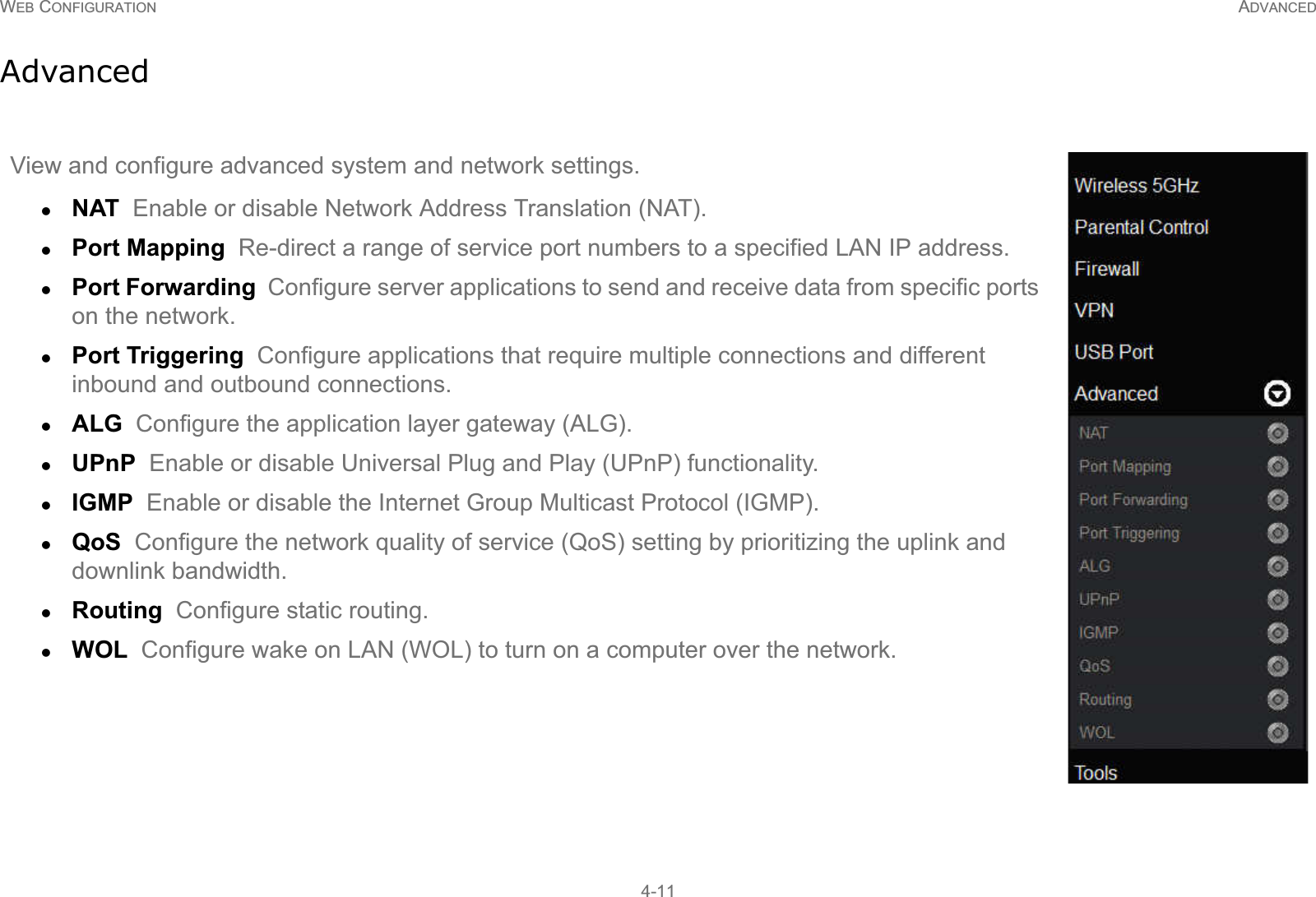 WEB CONFIGURATION ADVANCED4-11AdvancedView and configure advanced system and network settings.zNAT  Enable or disable Network Address Translation (NAT).zPort Mapping  Re-direct a range of service port numbers to a specified LAN IP address.zPort Forwarding  Configure server applications to send and receive data from specific ports on the network.zPort Triggering  Configure applications that require multiple connections and different inbound and outbound connections.zALG  Configure the application layer gateway (ALG).zUPnP  Enable or disable Universal Plug and Play (UPnP) functionality.zIGMP  Enable or disable the Internet Group Multicast Protocol (IGMP).zQoS  Configure the network quality of service (QoS) setting by prioritizing the uplink and downlink bandwidth.zRouting  Configure static routing.zWOL  Configure wake on LAN (WOL) to turn on a computer over the network.