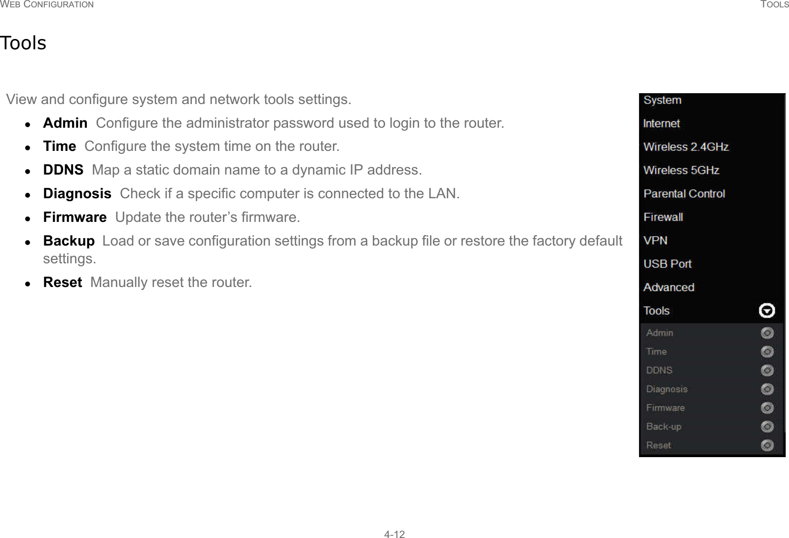 WEB CONFIGURATION TOOLS4-12ToolsView and configure system and network tools settings.zAdmin  Configure the administrator password used to login to the router.zTime  Configure the system time on the router.zDDNS  Map a static domain name to a dynamic IP address.zDiagnosis  Check if a specific computer is connected to the LAN.zFirmware  Update the router’s firmware.zBackup  Load or save configuration settings from a backup file or restore the factory default settings.zReset  Manually reset the router.