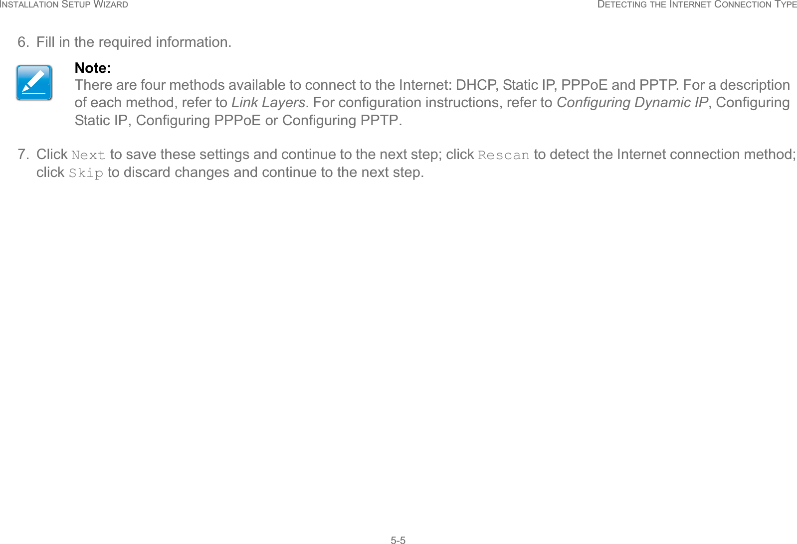 INSTALLATION SETUP WIZARD DETECTING THE INTERNET CONNECTION TYPE5-56. Fill in the required information.7. Click Next to save these settings and continue to the next step; click Rescan to detect the Internet connection method; click Skip to discard changes and continue to the next step.Note:There are four methods available to connect to the Internet: DHCP, Static IP, PPPoE and PPTP. For a description of each method, refer to Link Layers. For configuration instructions, refer to Configuring Dynamic IP, Configuring Static IP, Configuring PPPoE or Configuring PPTP.