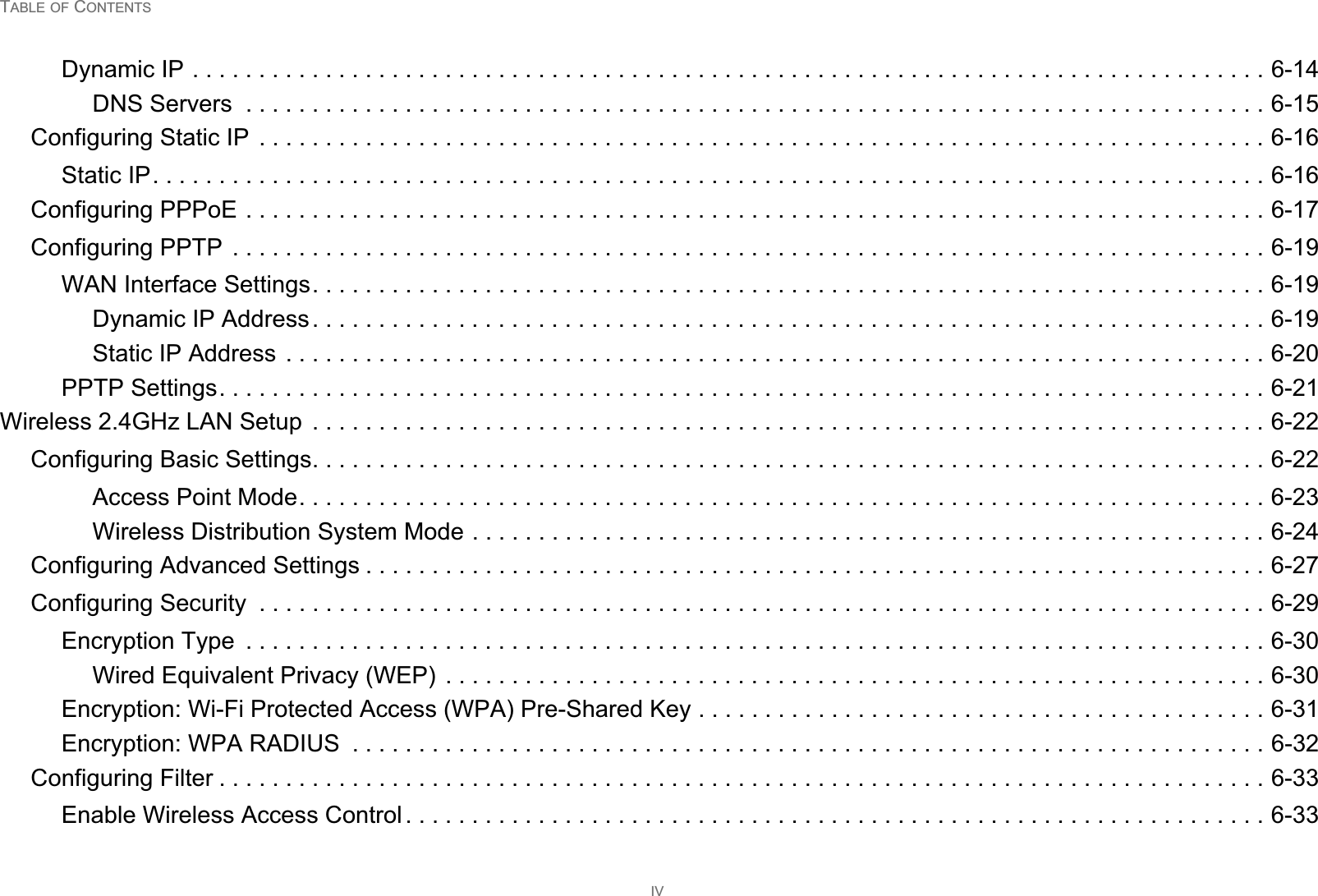 TABLE OF CONTENTSIVDynamic IP . . . . . . . . . . . . . . . . . . . . . . . . . . . . . . . . . . . . . . . . . . . . . . . . . . . . . . . . . . . . . . . . . . . . . . . . . . . . . . . . . 6-14DNS Servers  . . . . . . . . . . . . . . . . . . . . . . . . . . . . . . . . . . . . . . . . . . . . . . . . . . . . . . . . . . . . . . . . . . . . . . . . . . . . . 6-15Configuring Static IP  . . . . . . . . . . . . . . . . . . . . . . . . . . . . . . . . . . . . . . . . . . . . . . . . . . . . . . . . . . . . . . . . . . . . . . . . . . . . 6-16Static IP. . . . . . . . . . . . . . . . . . . . . . . . . . . . . . . . . . . . . . . . . . . . . . . . . . . . . . . . . . . . . . . . . . . . . . . . . . . . . . . . . . . . 6-16Configuring PPPoE . . . . . . . . . . . . . . . . . . . . . . . . . . . . . . . . . . . . . . . . . . . . . . . . . . . . . . . . . . . . . . . . . . . . . . . . . . . . . 6-17Configuring PPTP  . . . . . . . . . . . . . . . . . . . . . . . . . . . . . . . . . . . . . . . . . . . . . . . . . . . . . . . . . . . . . . . . . . . . . . . . . . . . . . 6-19WAN Interface Settings. . . . . . . . . . . . . . . . . . . . . . . . . . . . . . . . . . . . . . . . . . . . . . . . . . . . . . . . . . . . . . . . . . . . . . . . 6-19Dynamic IP Address. . . . . . . . . . . . . . . . . . . . . . . . . . . . . . . . . . . . . . . . . . . . . . . . . . . . . . . . . . . . . . . . . . . . . . . . 6-19Static IP Address . . . . . . . . . . . . . . . . . . . . . . . . . . . . . . . . . . . . . . . . . . . . . . . . . . . . . . . . . . . . . . . . . . . . . . . . . . 6-20PPTP Settings. . . . . . . . . . . . . . . . . . . . . . . . . . . . . . . . . . . . . . . . . . . . . . . . . . . . . . . . . . . . . . . . . . . . . . . . . . . . . . . 6-21Wireless 2.4GHz LAN Setup  . . . . . . . . . . . . . . . . . . . . . . . . . . . . . . . . . . . . . . . . . . . . . . . . . . . . . . . . . . . . . . . . . . . . . . . . 6-22Configuring Basic Settings. . . . . . . . . . . . . . . . . . . . . . . . . . . . . . . . . . . . . . . . . . . . . . . . . . . . . . . . . . . . . . . . . . . . . . . . 6-22Access Point Mode. . . . . . . . . . . . . . . . . . . . . . . . . . . . . . . . . . . . . . . . . . . . . . . . . . . . . . . . . . . . . . . . . . . . . . . . . 6-23Wireless Distribution System Mode . . . . . . . . . . . . . . . . . . . . . . . . . . . . . . . . . . . . . . . . . . . . . . . . . . . . . . . . . . . . 6-24Configuring Advanced Settings . . . . . . . . . . . . . . . . . . . . . . . . . . . . . . . . . . . . . . . . . . . . . . . . . . . . . . . . . . . . . . . . . . . . 6-27Configuring Security  . . . . . . . . . . . . . . . . . . . . . . . . . . . . . . . . . . . . . . . . . . . . . . . . . . . . . . . . . . . . . . . . . . . . . . . . . . . . 6-29Encryption Type  . . . . . . . . . . . . . . . . . . . . . . . . . . . . . . . . . . . . . . . . . . . . . . . . . . . . . . . . . . . . . . . . . . . . . . . . . . . . . 6-30Wired Equivalent Privacy (WEP) . . . . . . . . . . . . . . . . . . . . . . . . . . . . . . . . . . . . . . . . . . . . . . . . . . . . . . . . . . . . . . 6-30Encryption: Wi-Fi Protected Access (WPA) Pre-Shared Key . . . . . . . . . . . . . . . . . . . . . . . . . . . . . . . . . . . . . . . . . . . 6-31Encryption: WPA RADIUS  . . . . . . . . . . . . . . . . . . . . . . . . . . . . . . . . . . . . . . . . . . . . . . . . . . . . . . . . . . . . . . . . . . . . . 6-32Configuring Filter . . . . . . . . . . . . . . . . . . . . . . . . . . . . . . . . . . . . . . . . . . . . . . . . . . . . . . . . . . . . . . . . . . . . . . . . . . . . . . . 6-33Enable Wireless Access Control . . . . . . . . . . . . . . . . . . . . . . . . . . . . . . . . . . . . . . . . . . . . . . . . . . . . . . . . . . . . . . . . . 6-33