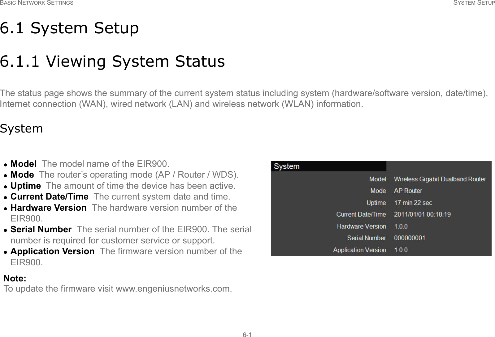 BASIC NETWORK SETTINGS SYSTEM SETUP6-16.1 System Setup6.1.1 Viewing System StatusThe status page shows the summary of the current system status including system (hardware/software version, date/time), Internet connection (WAN), wired network (LAN) and wireless network (WLAN) information.SystemzModel  The model name of the EIR900.zMode  The router’s operating mode (AP / Router / WDS).zUptime  The amount of time the device has been active.zCurrent Date/Time  The current system date and time.zHardware Version  The hardware version number of the EIR900.zSerial Number  The serial number of the EIR900. The serial number is required for customer service or support.zApplication Version  The firmware version number of the  EIR900.Note:To update the firmware visit www.engeniusnetworks.com.