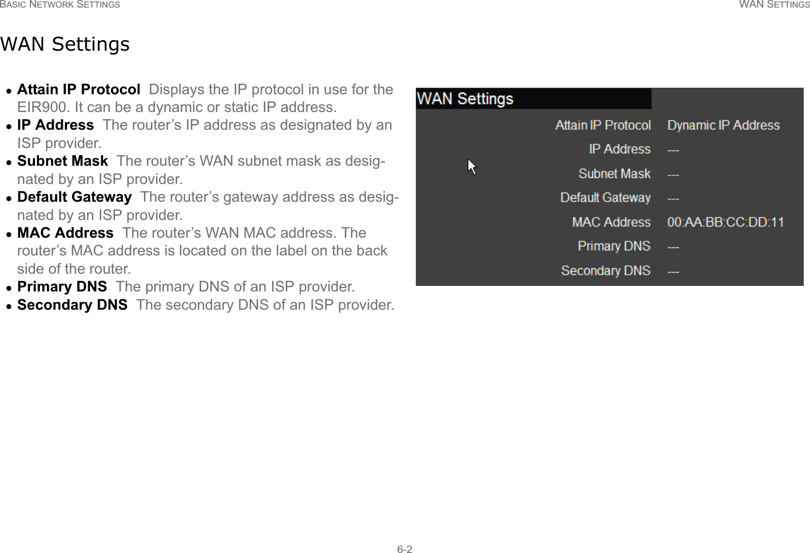 BASIC NETWORK SETTINGS WAN SETTINGS6-2WAN SettingszAttain IP Protocol  Displays the IP protocol in use for the EIR900. It can be a dynamic or static IP address.zIP Address  The router’s IP address as designated by an ISP provider.zSubnet Mask  The router’s WAN subnet mask as desig-nated by an ISP provider.zDefault Gateway  The router’s gateway address as desig-nated by an ISP provider. zMAC Address  The router’s WAN MAC address. The router’s MAC address is located on the label on the back side of the router.zPrimary DNS  The primary DNS of an ISP provider.zSecondary DNS  The secondary DNS of an ISP provider.