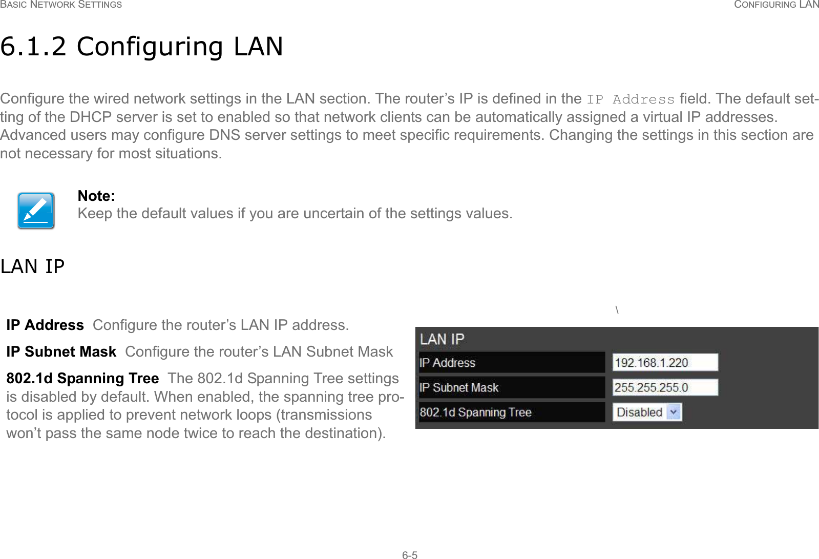 BASIC NETWORK SETTINGS CONFIGURING LAN6-56.1.2 Configuring LANConfigure the wired network settings in the LAN section. The router’s IP is defined in the IP Address field. The default set-ting of the DHCP server is set to enabled so that network clients can be automatically assigned a virtual IP addresses. Advanced users may configure DNS server settings to meet specific requirements. Changing the settings in this section are not necessary for most situations.LAN IPNote:Keep the default values if you are uncertain of the settings values.IP Address  Configure the router’s LAN IP address.IP Subnet Mask  Configure the router’s LAN Subnet Mask802.1d Spanning Tree  The 802.1d Spanning Tree settings is disabled by default. When enabled, the spanning tree pro-tocol is applied to prevent network loops (transmissions won’t pass the same node twice to reach the destination). \
