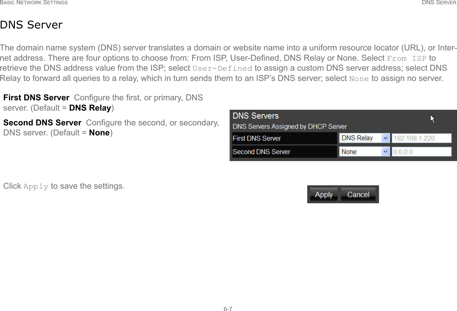 BASIC NETWORK SETTINGS DNS SERVER6-7DNS ServerThe domain name system (DNS) server translates a domain or website name into a uniform resource locator (URL), or Inter-net address. There are four options to choose from: From ISP, User-Defined, DNS Relay or None. Select From ISP to retrieve the DNS address value from the ISP; select User-Defined to assign a custom DNS server address; select DNS Relay to forward all queries to a relay, which in turn sends them to an ISP’s DNS server; select None to assign no server.First DNS Server  Configure the first, or primary, DNS server. (Default = DNS Relay)Second DNS Server  Configure the second, or secondary, DNS server. (Default = None)Click Apply to save the settings.