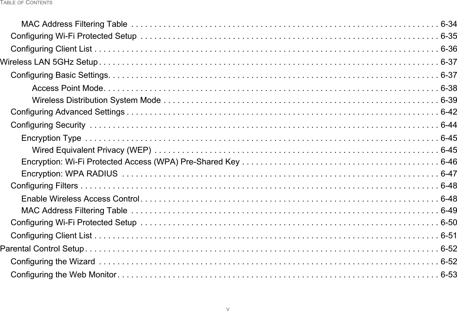 TABLE OF CONTENTSVMAC Address Filtering Table  . . . . . . . . . . . . . . . . . . . . . . . . . . . . . . . . . . . . . . . . . . . . . . . . . . . . . . . . . . . . . . . . . . . 6-34Configuring Wi-Fi Protected Setup  . . . . . . . . . . . . . . . . . . . . . . . . . . . . . . . . . . . . . . . . . . . . . . . . . . . . . . . . . . . . . . . . . 6-35Configuring Client List . . . . . . . . . . . . . . . . . . . . . . . . . . . . . . . . . . . . . . . . . . . . . . . . . . . . . . . . . . . . . . . . . . . . . . . . . . . 6-36Wireless LAN 5GHz Setup . . . . . . . . . . . . . . . . . . . . . . . . . . . . . . . . . . . . . . . . . . . . . . . . . . . . . . . . . . . . . . . . . . . . . . . . . . 6-37Configuring Basic Settings. . . . . . . . . . . . . . . . . . . . . . . . . . . . . . . . . . . . . . . . . . . . . . . . . . . . . . . . . . . . . . . . . . . . . . . . 6-37Access Point Mode. . . . . . . . . . . . . . . . . . . . . . . . . . . . . . . . . . . . . . . . . . . . . . . . . . . . . . . . . . . . . . . . . . . . . . . . . 6-38Wireless Distribution System Mode . . . . . . . . . . . . . . . . . . . . . . . . . . . . . . . . . . . . . . . . . . . . . . . . . . . . . . . . . . . . 6-39Configuring Advanced Settings . . . . . . . . . . . . . . . . . . . . . . . . . . . . . . . . . . . . . . . . . . . . . . . . . . . . . . . . . . . . . . . . . . . . 6-42Configuring Security  . . . . . . . . . . . . . . . . . . . . . . . . . . . . . . . . . . . . . . . . . . . . . . . . . . . . . . . . . . . . . . . . . . . . . . . . . . . . 6-44Encryption Type  . . . . . . . . . . . . . . . . . . . . . . . . . . . . . . . . . . . . . . . . . . . . . . . . . . . . . . . . . . . . . . . . . . . . . . . . . . . . . 6-45Wired Equivalent Privacy (WEP) . . . . . . . . . . . . . . . . . . . . . . . . . . . . . . . . . . . . . . . . . . . . . . . . . . . . . . . . . . . . . . 6-45Encryption: Wi-Fi Protected Access (WPA) Pre-Shared Key . . . . . . . . . . . . . . . . . . . . . . . . . . . . . . . . . . . . . . . . . . . 6-46Encryption: WPA RADIUS  . . . . . . . . . . . . . . . . . . . . . . . . . . . . . . . . . . . . . . . . . . . . . . . . . . . . . . . . . . . . . . . . . . . . . 6-47Configuring Filters . . . . . . . . . . . . . . . . . . . . . . . . . . . . . . . . . . . . . . . . . . . . . . . . . . . . . . . . . . . . . . . . . . . . . . . . . . . . . . 6-48Enable Wireless Access Control . . . . . . . . . . . . . . . . . . . . . . . . . . . . . . . . . . . . . . . . . . . . . . . . . . . . . . . . . . . . . . . . . 6-48MAC Address Filtering Table  . . . . . . . . . . . . . . . . . . . . . . . . . . . . . . . . . . . . . . . . . . . . . . . . . . . . . . . . . . . . . . . . . . . 6-49Configuring Wi-Fi Protected Setup  . . . . . . . . . . . . . . . . . . . . . . . . . . . . . . . . . . . . . . . . . . . . . . . . . . . . . . . . . . . . . . . . . 6-50Configuring Client List . . . . . . . . . . . . . . . . . . . . . . . . . . . . . . . . . . . . . . . . . . . . . . . . . . . . . . . . . . . . . . . . . . . . . . . . . . . 6-51Parental Control Setup . . . . . . . . . . . . . . . . . . . . . . . . . . . . . . . . . . . . . . . . . . . . . . . . . . . . . . . . . . . . . . . . . . . . . . . . . . . . . 6-52Configuring the Wizard  . . . . . . . . . . . . . . . . . . . . . . . . . . . . . . . . . . . . . . . . . . . . . . . . . . . . . . . . . . . . . . . . . . . . . . . . . . 6-52Configuring the Web Monitor . . . . . . . . . . . . . . . . . . . . . . . . . . . . . . . . . . . . . . . . . . . . . . . . . . . . . . . . . . . . . . . . . . . . . . 6-53