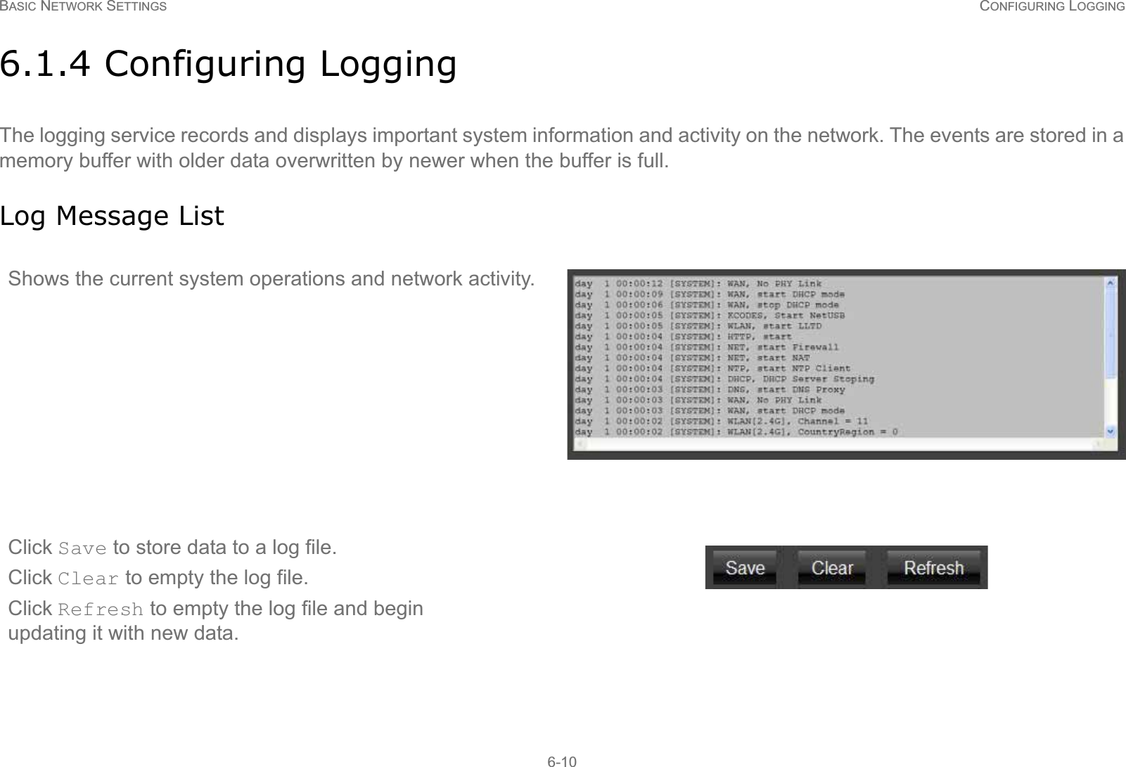 BASIC NETWORK SETTINGS CONFIGURING LOGGING6-106.1.4 Configuring LoggingThe logging service records and displays important system information and activity on the network. The events are stored in a memory buffer with older data overwritten by newer when the buffer is full.Log Message ListShows the current system operations and network activity.Click Save to store data to a log file.Click Clear to empty the log file. Click Refresh to empty the log file and begin updating it with new data.