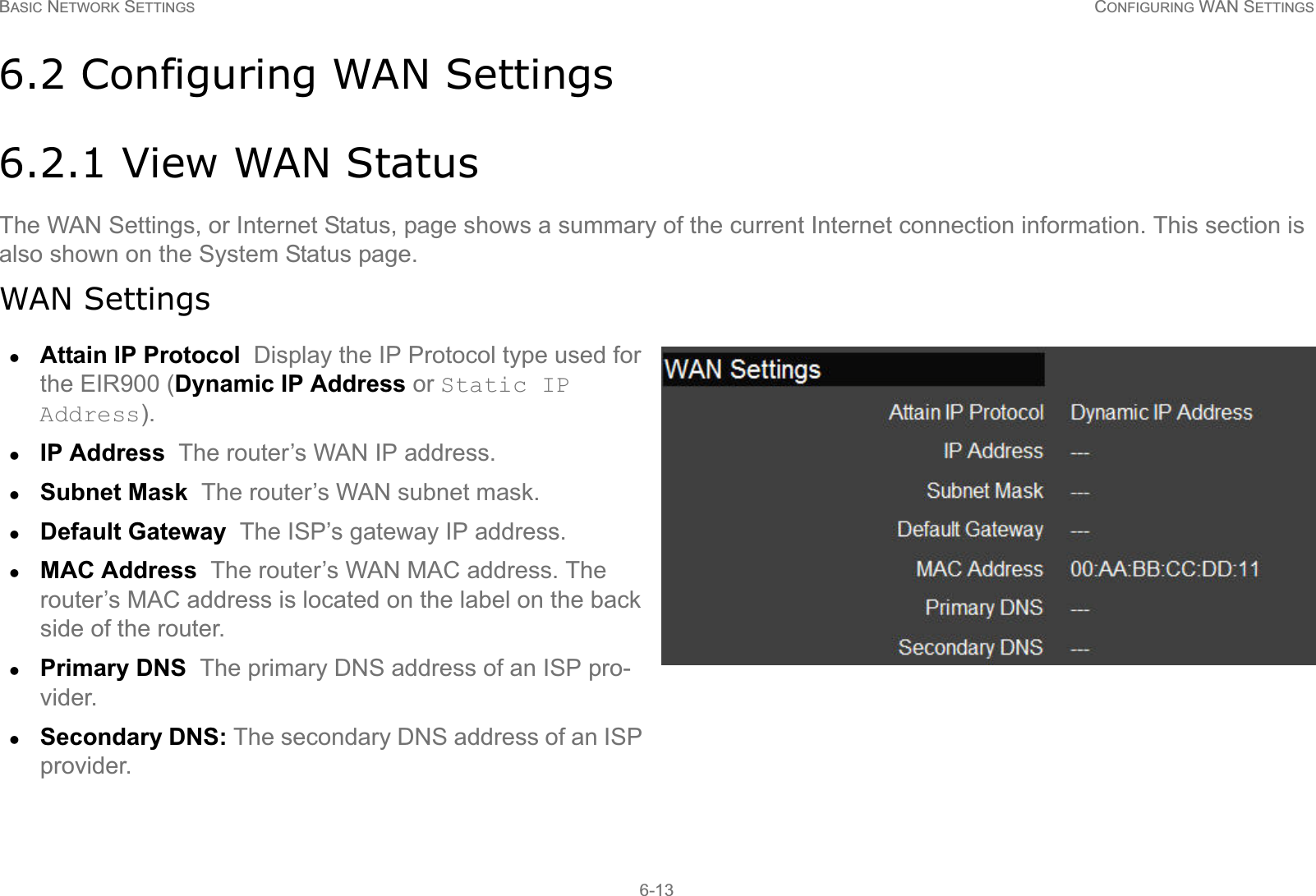 BASIC NETWORK SETTINGS CONFIGURING WAN SETTINGS6-136.2 Configuring WAN Settings6.2.1 View WAN StatusThe WAN Settings, or Internet Status, page shows a summary of the current Internet connection information. This section is also shown on the System Status page.WAN SettingszAttain IP Protocol  Display the IP Protocol type used for the EIR900 (Dynamic IP Address or Static IP Address).zIP Address  The router’s WAN IP address.zSubnet Mask  The router’s WAN subnet mask.zDefault Gateway  The ISP’s gateway IP address.zMAC Address  The router’s WAN MAC address. The router’s MAC address is located on the label on the back side of the router.zPrimary DNS  The primary DNS address of an ISP pro-vider.zSecondary DNS: The secondary DNS address of an ISP provider.