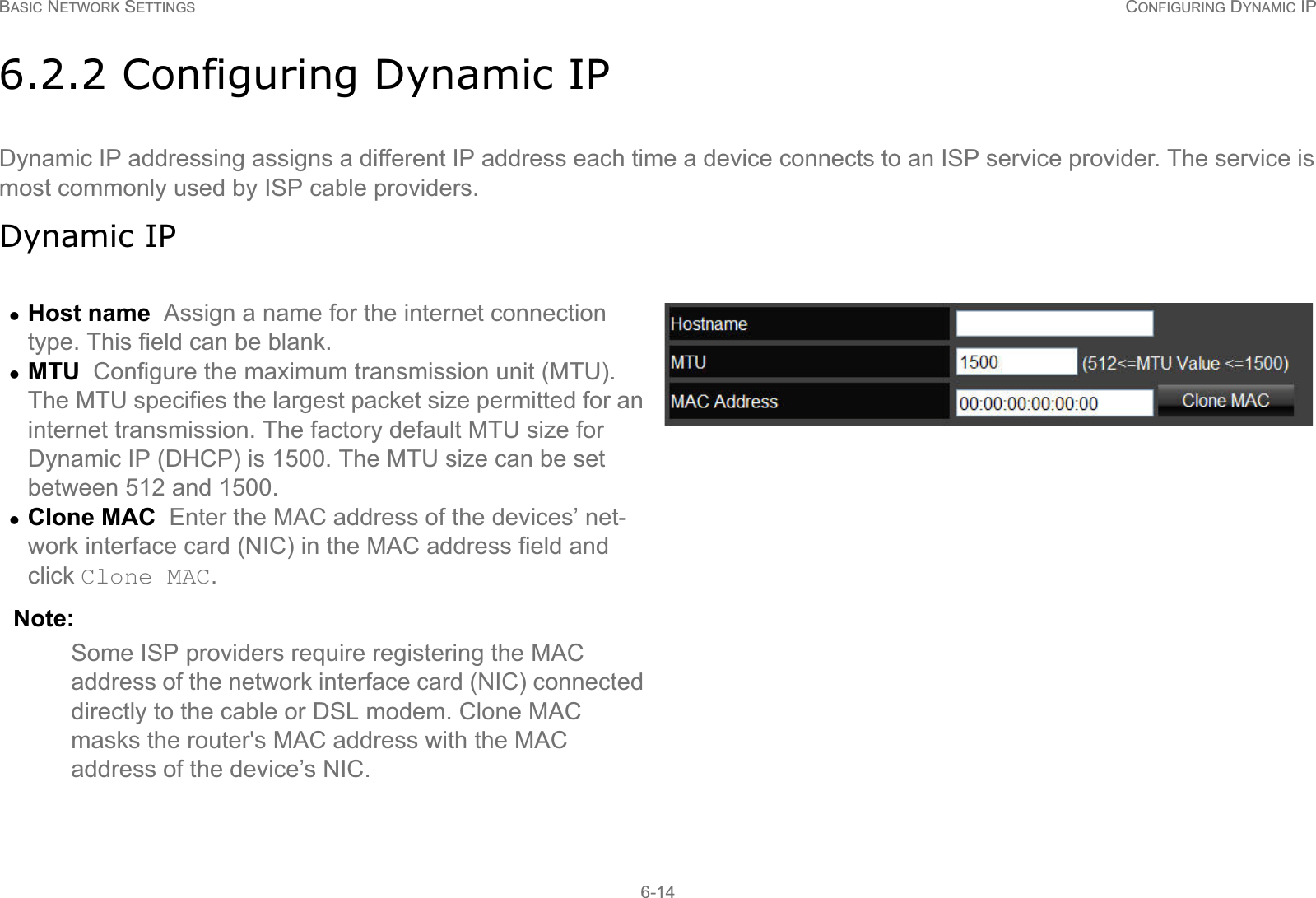 BASIC NETWORK SETTINGS CONFIGURING DYNAMIC IP6-146.2.2 Configuring Dynamic IPDynamic IP addressing assigns a different IP address each time a device connects to an ISP service provider. The service is most commonly used by ISP cable providers.Dynamic IPzHost name  Assign a name for the internet connection type. This field can be blank.zMTU  Configure the maximum transmission unit (MTU). The MTU specifies the largest packet size permitted for an internet transmission. The factory default MTU size for Dynamic IP (DHCP) is 1500. The MTU size can be set between 512 and 1500.zClone MAC  Enter the MAC address of the devices’ net-work interface card (NIC) in the MAC address field and click Clone MAC. Note:Some ISP providers require registering the MAC address of the network interface card (NIC) connected directly to the cable or DSL modem. Clone MAC masks the router&apos;s MAC address with the MAC address of the device’s NIC.