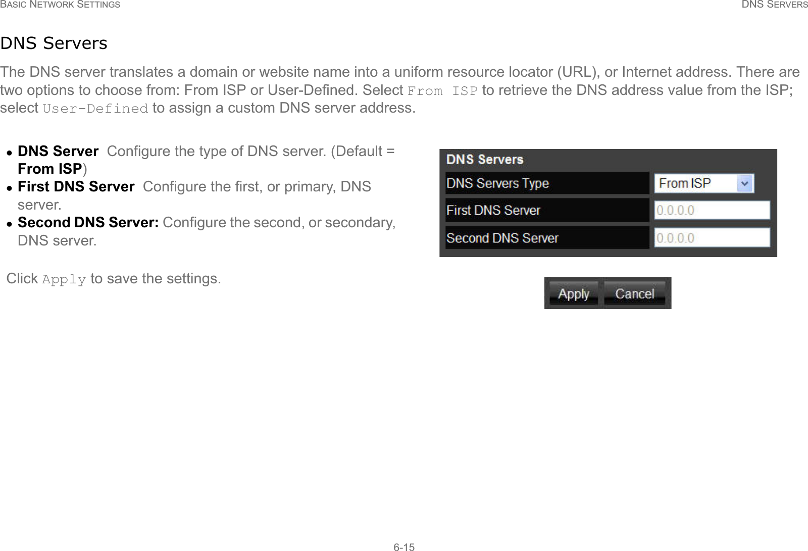 BASIC NETWORK SETTINGS DNS SERVERS6-15DNS ServersThe DNS server translates a domain or website name into a uniform resource locator (URL), or Internet address. There are two options to choose from: From ISP or User-Defined. Select From ISP to retrieve the DNS address value from the ISP; select User-Defined to assign a custom DNS server address.zDNS Server  Configure the type of DNS server. (Default = From ISP)zFirst DNS Server  Configure the first, or primary, DNS server.zSecond DNS Server: Configure the second, or secondary, DNS server.Click Apply to save the settings.