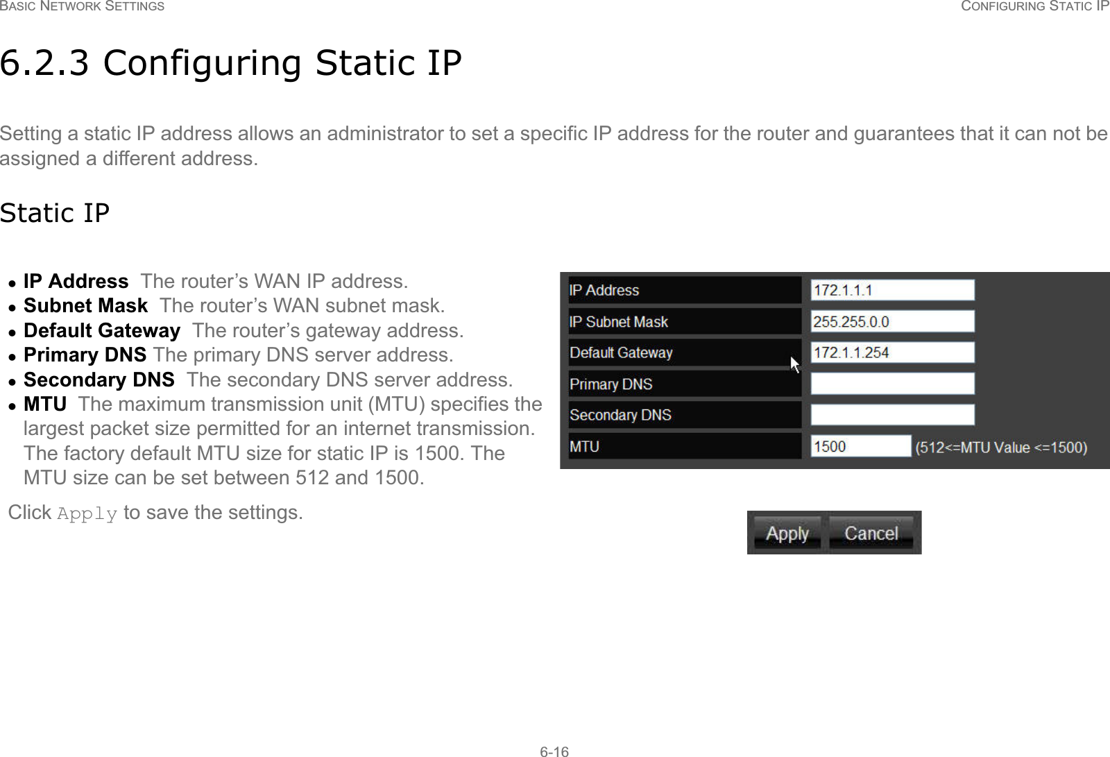 BASIC NETWORK SETTINGS CONFIGURING STATIC IP6-166.2.3 Configuring Static IPSetting a static IP address allows an administrator to set a specific IP address for the router and guarantees that it can not be assigned a different address.Static IPzIP Address  The router’s WAN IP address.zSubnet Mask  The router’s WAN subnet mask.zDefault Gateway  The router’s gateway address.zPrimary DNS The primary DNS server address.zSecondary DNS  The secondary DNS server address.zMTU  The maximum transmission unit (MTU) specifies the largest packet size permitted for an internet transmission. The factory default MTU size for static IP is 1500. The MTU size can be set between 512 and 1500.Click Apply to save the settings.