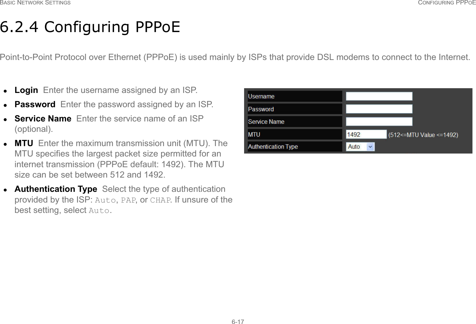 BASIC NETWORK SETTINGS CONFIGURING PPPOE6-176.2.4 Configuring PPPoEPoint-to-Point Protocol over Ethernet (PPPoE) is used mainly by ISPs that provide DSL modems to connect to the Internet.zLogin  Enter the username assigned by an ISP.zPassword  Enter the password assigned by an ISP.zService Name  Enter the service name of an ISP (optional).zMTU  Enter the maximum transmission unit (MTU). The MTU specifies the largest packet size permitted for an internet transmission (PPPoE default: 1492). The MTU size can be set between 512 and 1492.zAuthentication Type  Select the type of authentication provided by the ISP: Auto, PAP, or CHAP. If unsure of the best setting, select Auto.