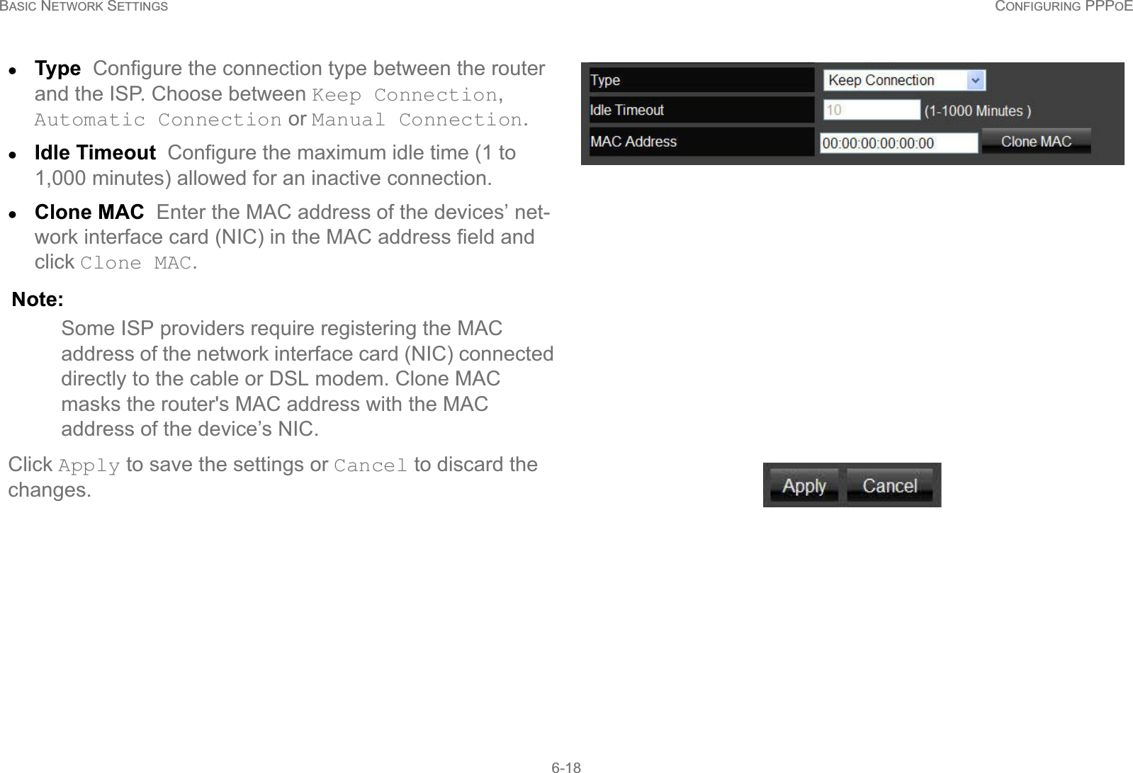 BASIC NETWORK SETTINGS CONFIGURING PPPOE6-18zType  Configure the connection type between the router and the ISP. Choose between Keep Connection, Automatic Connection or Manual Connection.zIdle Timeout  Configure the maximum idle time (1 to 1,000 minutes) allowed for an inactive connection. zClone MAC  Enter the MAC address of the devices’ net-work interface card (NIC) in the MAC address field and click Clone MAC. Note:Some ISP providers require registering the MAC address of the network interface card (NIC) connected directly to the cable or DSL modem. Clone MAC masks the router&apos;s MAC address with the MAC address of the device’s NIC.Click Apply to save the settings or Cancel to discard the changes.