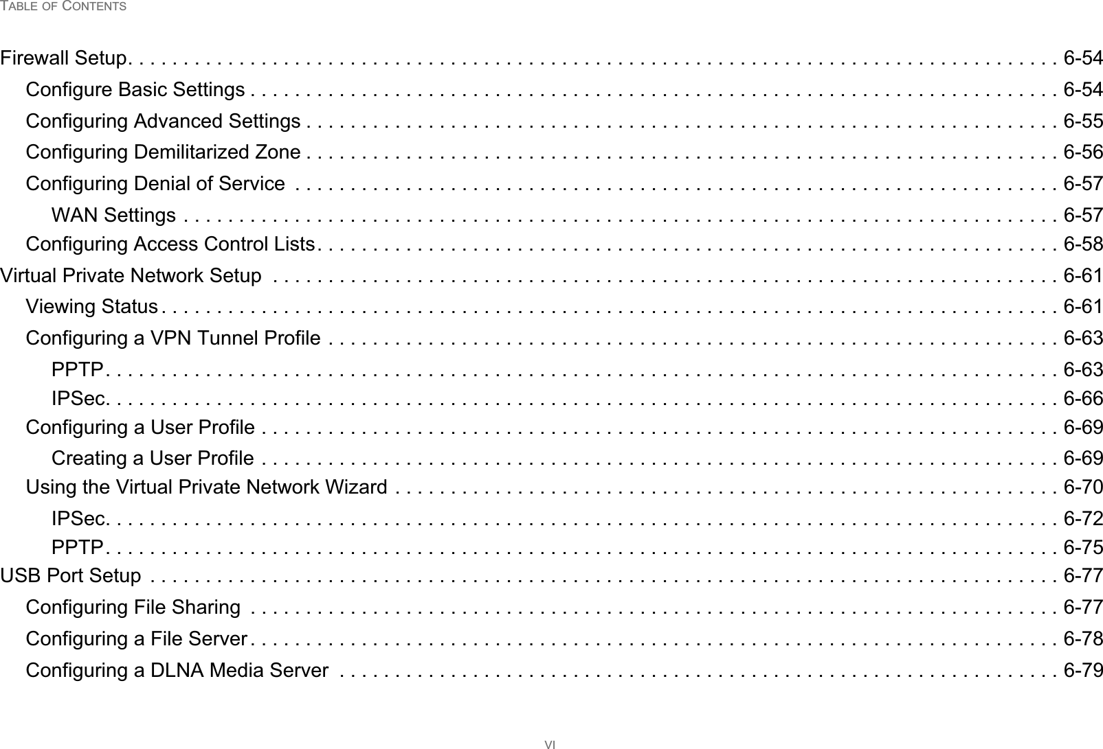 TABLE OF CONTENTSVIFirewall Setup. . . . . . . . . . . . . . . . . . . . . . . . . . . . . . . . . . . . . . . . . . . . . . . . . . . . . . . . . . . . . . . . . . . . . . . . . . . . . . . . . . . . 6-54Configure Basic Settings . . . . . . . . . . . . . . . . . . . . . . . . . . . . . . . . . . . . . . . . . . . . . . . . . . . . . . . . . . . . . . . . . . . . . . . . . 6-54Configuring Advanced Settings . . . . . . . . . . . . . . . . . . . . . . . . . . . . . . . . . . . . . . . . . . . . . . . . . . . . . . . . . . . . . . . . . . . . 6-55Configuring Demilitarized Zone . . . . . . . . . . . . . . . . . . . . . . . . . . . . . . . . . . . . . . . . . . . . . . . . . . . . . . . . . . . . . . . . . . . . 6-56Configuring Denial of Service  . . . . . . . . . . . . . . . . . . . . . . . . . . . . . . . . . . . . . . . . . . . . . . . . . . . . . . . . . . . . . . . . . . . . . 6-57WAN Settings . . . . . . . . . . . . . . . . . . . . . . . . . . . . . . . . . . . . . . . . . . . . . . . . . . . . . . . . . . . . . . . . . . . . . . . . . . . . . . . 6-57Configuring Access Control Lists. . . . . . . . . . . . . . . . . . . . . . . . . . . . . . . . . . . . . . . . . . . . . . . . . . . . . . . . . . . . . . . . . . . 6-58Virtual Private Network Setup  . . . . . . . . . . . . . . . . . . . . . . . . . . . . . . . . . . . . . . . . . . . . . . . . . . . . . . . . . . . . . . . . . . . . . . . 6-61Viewing Status . . . . . . . . . . . . . . . . . . . . . . . . . . . . . . . . . . . . . . . . . . . . . . . . . . . . . . . . . . . . . . . . . . . . . . . . . . . . . . . . . 6-61Configuring a VPN Tunnel Profile . . . . . . . . . . . . . . . . . . . . . . . . . . . . . . . . . . . . . . . . . . . . . . . . . . . . . . . . . . . . . . . . . . 6-63PPTP. . . . . . . . . . . . . . . . . . . . . . . . . . . . . . . . . . . . . . . . . . . . . . . . . . . . . . . . . . . . . . . . . . . . . . . . . . . . . . . . . . . . . . 6-63IPSec. . . . . . . . . . . . . . . . . . . . . . . . . . . . . . . . . . . . . . . . . . . . . . . . . . . . . . . . . . . . . . . . . . . . . . . . . . . . . . . . . . . . . . 6-66Configuring a User Profile . . . . . . . . . . . . . . . . . . . . . . . . . . . . . . . . . . . . . . . . . . . . . . . . . . . . . . . . . . . . . . . . . . . . . . . . 6-69Creating a User Profile . . . . . . . . . . . . . . . . . . . . . . . . . . . . . . . . . . . . . . . . . . . . . . . . . . . . . . . . . . . . . . . . . . . . . . . . 6-69Using the Virtual Private Network Wizard . . . . . . . . . . . . . . . . . . . . . . . . . . . . . . . . . . . . . . . . . . . . . . . . . . . . . . . . . . . . 6-70IPSec. . . . . . . . . . . . . . . . . . . . . . . . . . . . . . . . . . . . . . . . . . . . . . . . . . . . . . . . . . . . . . . . . . . . . . . . . . . . . . . . . . . . . . 6-72PPTP. . . . . . . . . . . . . . . . . . . . . . . . . . . . . . . . . . . . . . . . . . . . . . . . . . . . . . . . . . . . . . . . . . . . . . . . . . . . . . . . . . . . . . 6-75USB Port Setup  . . . . . . . . . . . . . . . . . . . . . . . . . . . . . . . . . . . . . . . . . . . . . . . . . . . . . . . . . . . . . . . . . . . . . . . . . . . . . . . . . . 6-77Configuring File Sharing  . . . . . . . . . . . . . . . . . . . . . . . . . . . . . . . . . . . . . . . . . . . . . . . . . . . . . . . . . . . . . . . . . . . . . . . . . 6-77Configuring a File Server . . . . . . . . . . . . . . . . . . . . . . . . . . . . . . . . . . . . . . . . . . . . . . . . . . . . . . . . . . . . . . . . . . . . . . . . . 6-78Configuring a DLNA Media Server  . . . . . . . . . . . . . . . . . . . . . . . . . . . . . . . . . . . . . . . . . . . . . . . . . . . . . . . . . . . . . . . . . 6-79