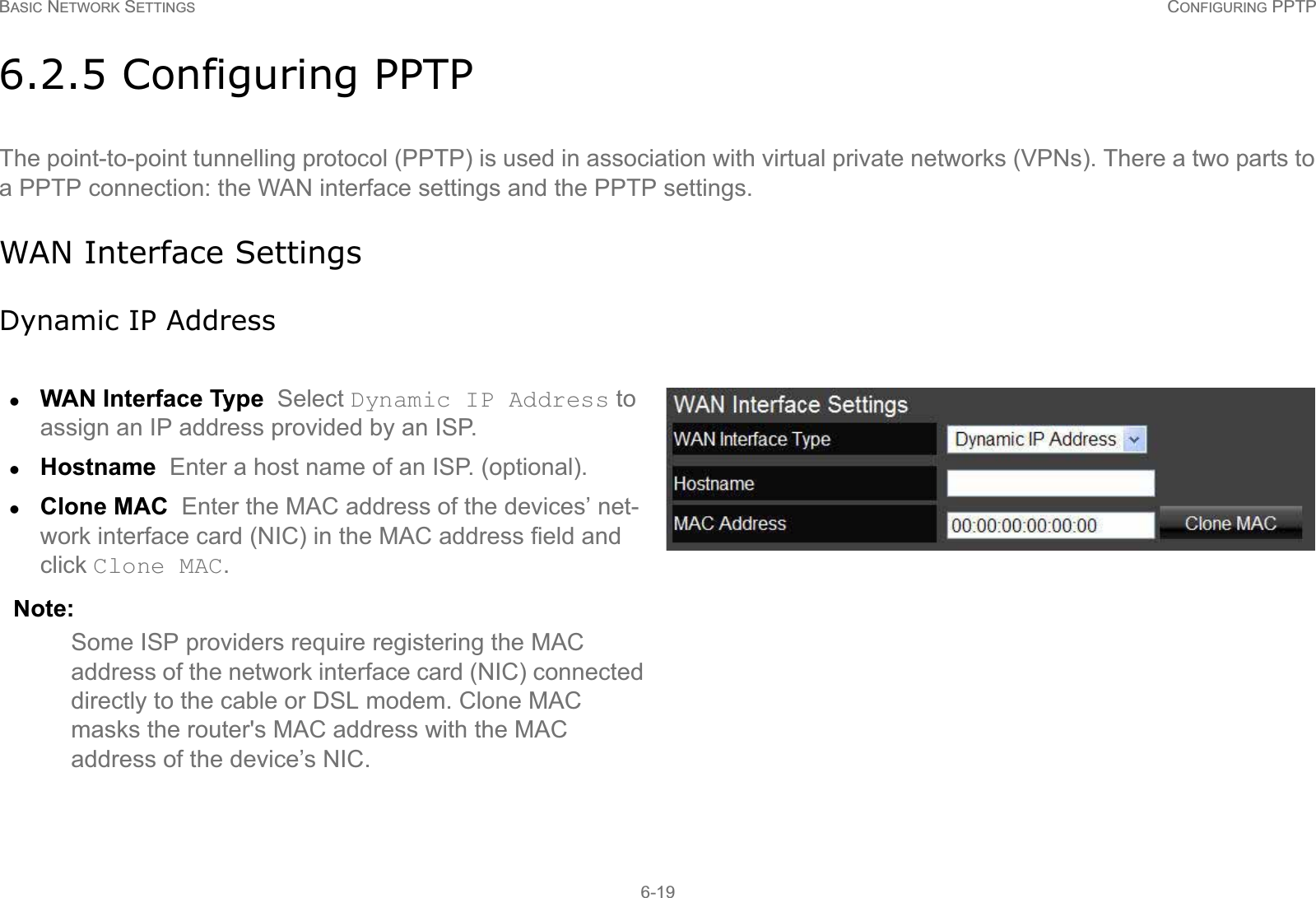BASIC NETWORK SETTINGS CONFIGURING PPTP6-196.2.5 Configuring PPTPThe point-to-point tunnelling protocol (PPTP) is used in association with virtual private networks (VPNs). There a two parts to a PPTP connection: the WAN interface settings and the PPTP settings.WAN Interface SettingsDynamic IP AddresszWAN Interface Type  Select Dynamic IP Address to assign an IP address provided by an ISP.zHostname  Enter a host name of an ISP. (optional).zClone MAC  Enter the MAC address of the devices’ net-work interface card (NIC) in the MAC address field and click Clone MAC. Note:Some ISP providers require registering the MAC address of the network interface card (NIC) connected directly to the cable or DSL modem. Clone MAC masks the router&apos;s MAC address with the MAC address of the device’s NIC.