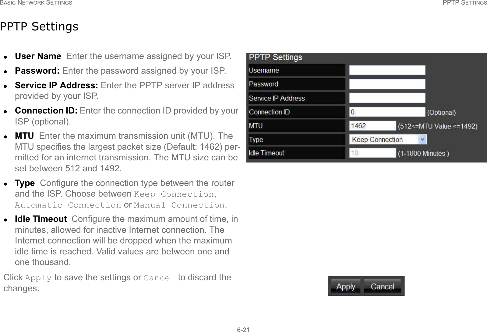 BASIC NETWORK SETTINGS PPTP SETTINGS6-21PPTP SettingszUser Name  Enter the username assigned by your ISP.zPassword: Enter the password assigned by your ISP.zService IP Address: Enter the PPTP server IP address provided by your ISP. zConnection ID: Enter the connection ID provided by your ISP (optional).zMTU  Enter the maximum transmission unit (MTU). The MTU specifies the largest packet size (Default: 1462) per-mitted for an internet transmission. The MTU size can be set between 512 and 1492.zType  Configure the connection type between the router and the ISP. Choose between Keep Connection, Automatic Connection or Manual Connection.zIdle Timeout  Configure the maximum amount of time, in minutes, allowed for inactive Internet connection. The Internet connection will be dropped when the maximum idle time is reached. Valid values are between one and one thousand.Click Apply to save the settings or Cancel to discard the changes.