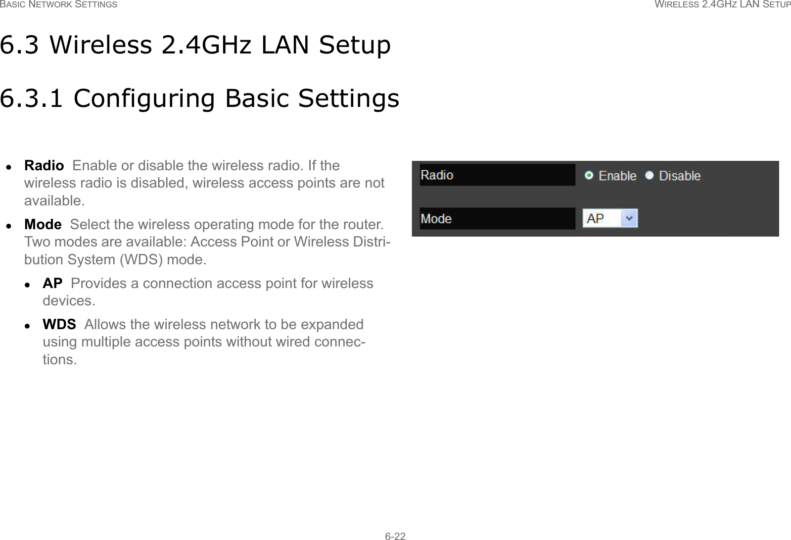 BASIC NETWORK SETTINGS WIRELESS 2.4GHZ LAN SETUP6-226.3 Wireless 2.4GHz LAN Setup6.3.1 Configuring Basic SettingszRadio  Enable or disable the wireless radio. If the wireless radio is disabled, wireless access points are not available.zMode  Select the wireless operating mode for the router. Two modes are available: Access Point or Wireless Distri-bution System (WDS) mode.zAP  Provides a connection access point for wireless devices.zWDS  Allows the wireless network to be expanded using multiple access points without wired connec-tions.