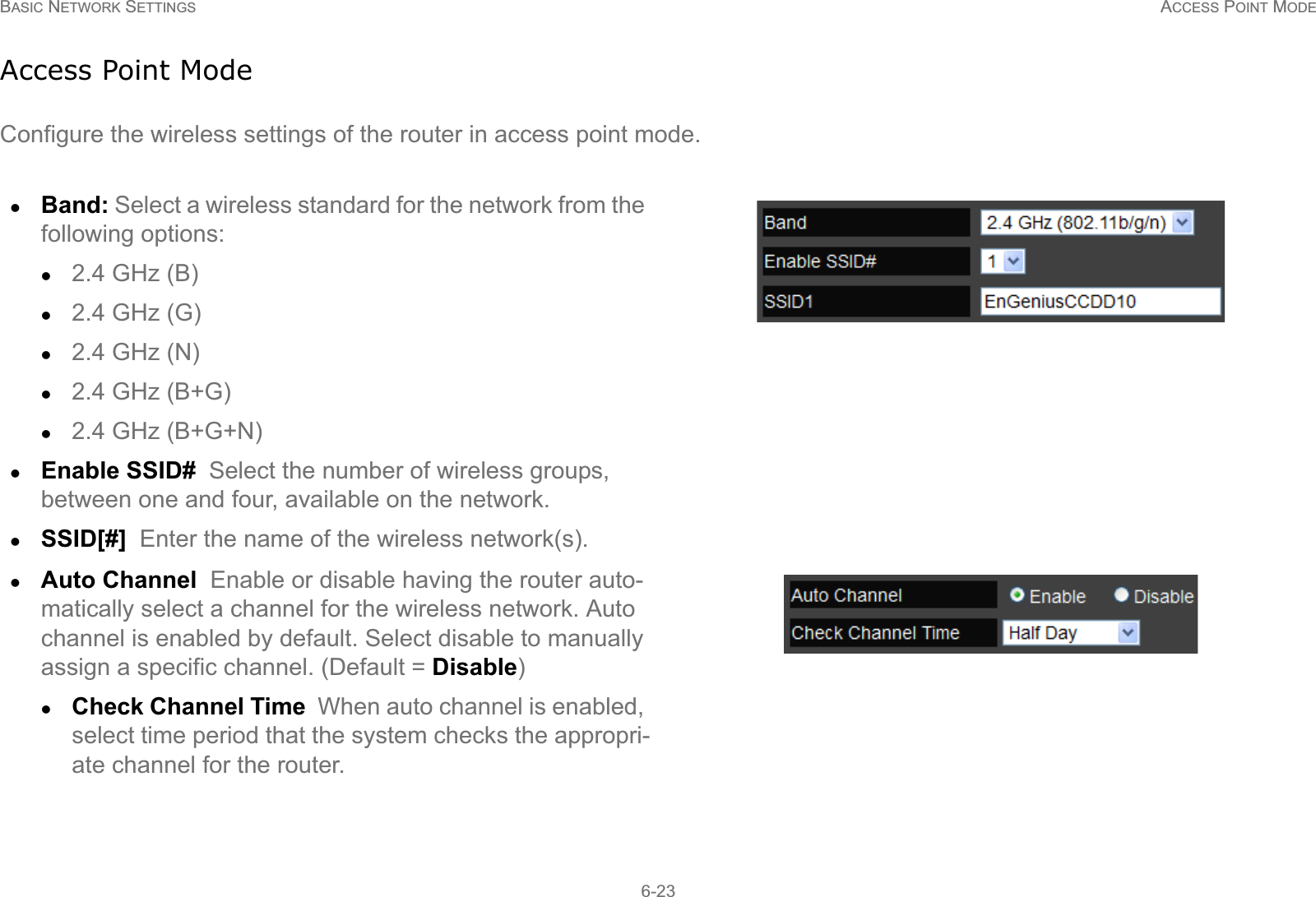 BASIC NETWORK SETTINGS ACCESS POINT MODE6-23Access Point ModeConfigure the wireless settings of the router in access point mode.zBand: Select a wireless standard for the network from the following options:z2.4 GHz (B)z2.4 GHz (G)z2.4 GHz (N)z2.4 GHz (B+G)z2.4 GHz (B+G+N)zEnable SSID#  Select the number of wireless groups, between one and four, available on the network.zSSID[#]  Enter the name of the wireless network(s).zAuto Channel  Enable or disable having the router auto-matically select a channel for the wireless network. Auto channel is enabled by default. Select disable to manually assign a specific channel. (Default = Disable)zCheck Channel Time  When auto channel is enabled, select time period that the system checks the appropri-ate channel for the router.