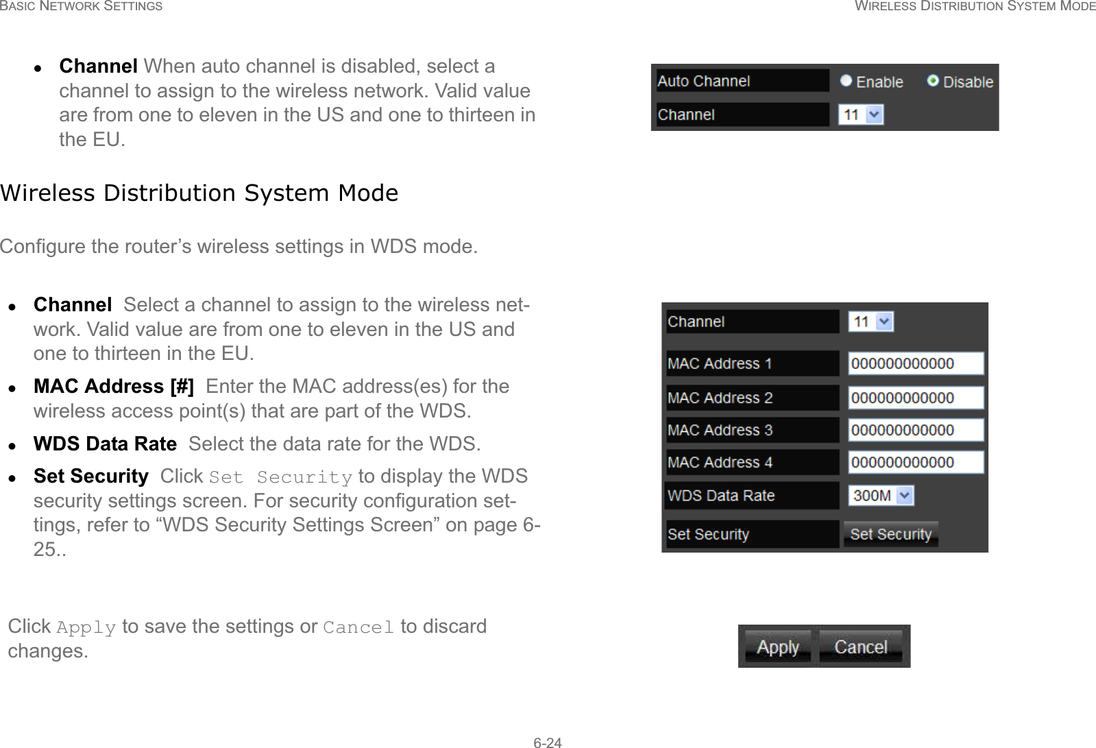 BASIC NETWORK SETTINGS WIRELESS DISTRIBUTION SYSTEM MODE6-24Wireless Distribution System ModeConfigure the router’s wireless settings in WDS mode.zChannel When auto channel is disabled, select a channel to assign to the wireless network. Valid value are from one to eleven in the US and one to thirteen in the EU.zChannel  Select a channel to assign to the wireless net-work. Valid value are from one to eleven in the US and one to thirteen in the EU.zMAC Address [#]  Enter the MAC address(es) for the wireless access point(s) that are part of the WDS.zWDS Data Rate  Select the data rate for the WDS.zSet Security  Click Set Security to display the WDS security settings screen. For security configuration set-tings, refer to “WDS Security Settings Screen” on page 6-25..Click Apply to save the settings or Cancel to discard changes.