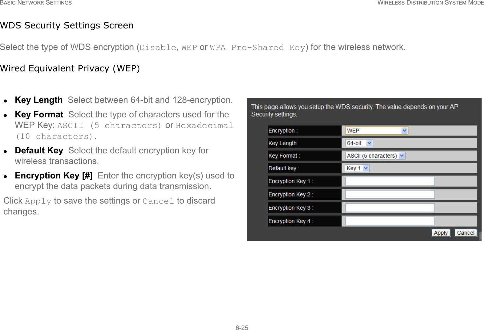 BASIC NETWORK SETTINGS WIRELESS DISTRIBUTION SYSTEM MODE6-25WDS Security Settings ScreenSelect the type of WDS encryption (Disable, WEP or WPA Pre-Shared Key) for the wireless network.Wired Equivalent Privacy (WEP)zKey Length  Select between 64-bit and 128-encryption.zKey Format  Select the type of characters used for the WEP Key: ASCII (5 characters) or Hexadecimal (10 characters).zDefault Key  Select the default encryption key for wireless transactions.zEncryption Key [#]  Enter the encryption key(s) used to encrypt the data packets during data transmission.Click Apply to save the settings or Cancel to discard changes.