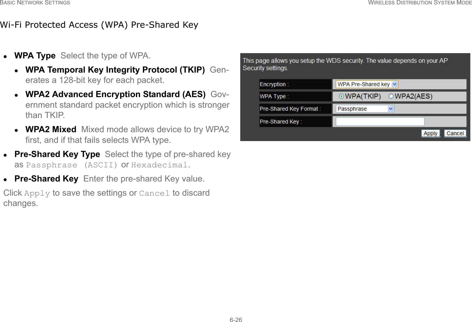 BASIC NETWORK SETTINGS WIRELESS DISTRIBUTION SYSTEM MODE6-26Wi-Fi Protected Access (WPA) Pre-Shared KeyzWPA Type  Select the type of WPA. zWPA Temporal Key Integrity Protocol (TKIP)  Gen-erates a 128-bit key for each packet.zWPA2 Advanced Encryption Standard (AES)  Gov-ernment standard packet encryption which is stronger than TKIP.zWPA2 Mixed  Mixed mode allows device to try WPA2 first, and if that fails selects WPA type.zPre-Shared Key Type  Select the type of pre-shared key as Passphrase (ASCII) or Hexadecimal.zPre-Shared Key  Enter the pre-shared Key value.Click Apply to save the settings or Cancel to discard changes.