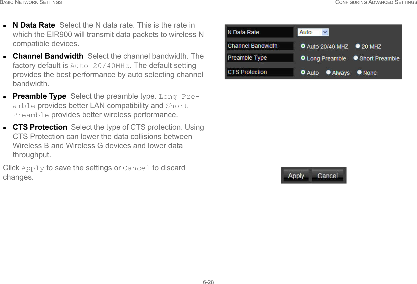 BASIC NETWORK SETTINGS CONFIGURING ADVANCED SETTINGS6-28zN Data Rate  Select the N data rate. This is the rate in which the EIR900 will transmit data packets to wireless N compatible devices.zChannel Bandwidth  Select the channel bandwidth. The factory default is Auto 20/40MHz. The default setting provides the best performance by auto selecting channel bandwidth.zPreamble Type  Select the preamble type. Long Pre-amble provides better LAN compatibility and Short Preamble provides better wireless performance.zCTS Protection  Select the type of CTS protection. Using CTS Protection can lower the data collisions between Wireless B and Wireless G devices and lower data throughput.Click Apply to save the settings or Cancel to discard changes.