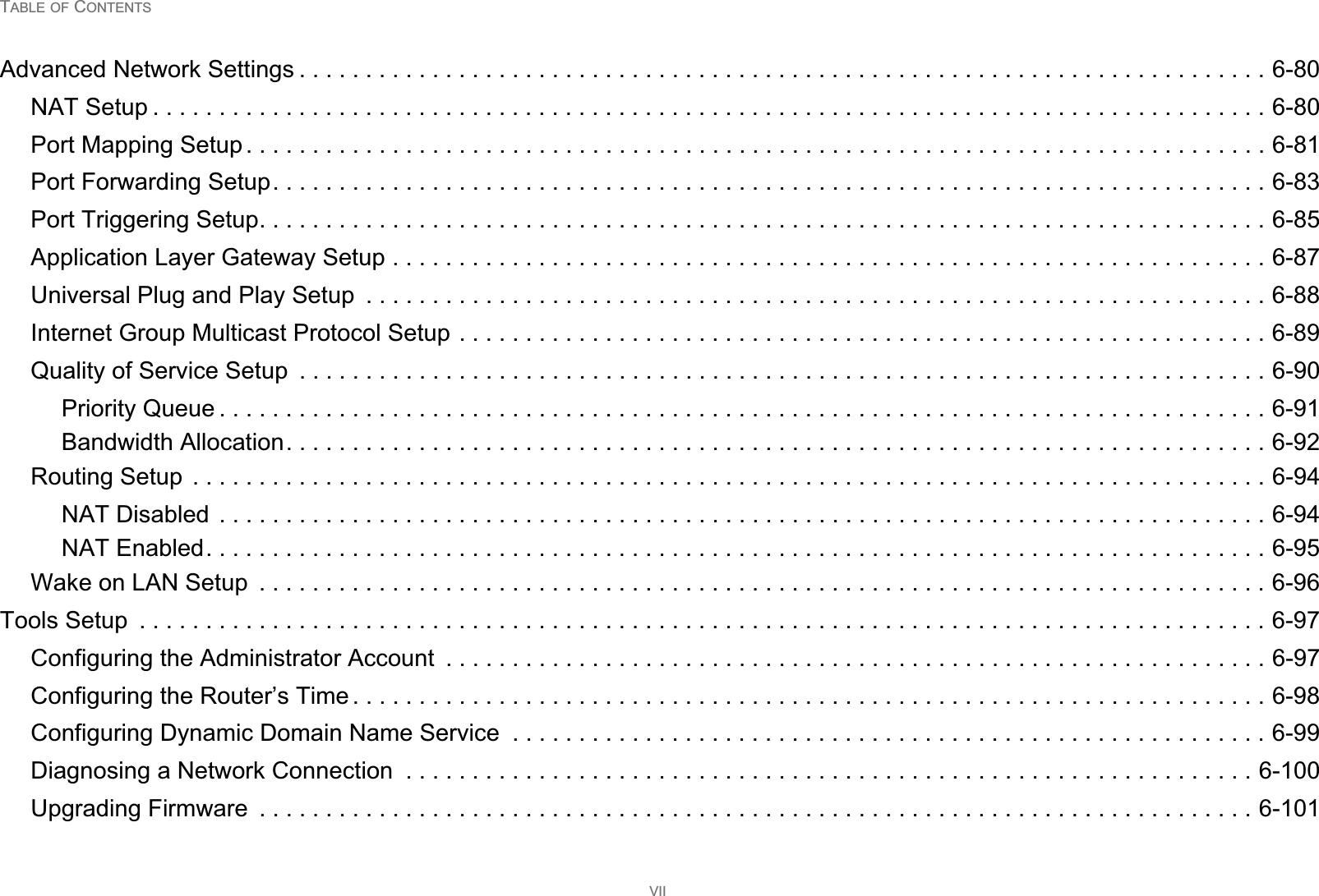 TABLE OF CONTENTSVIIAdvanced Network Settings . . . . . . . . . . . . . . . . . . . . . . . . . . . . . . . . . . . . . . . . . . . . . . . . . . . . . . . . . . . . . . . . . . . . . . . . . 6-80NAT Setup . . . . . . . . . . . . . . . . . . . . . . . . . . . . . . . . . . . . . . . . . . . . . . . . . . . . . . . . . . . . . . . . . . . . . . . . . . . . . . . . . . . . 6-80Port Mapping Setup . . . . . . . . . . . . . . . . . . . . . . . . . . . . . . . . . . . . . . . . . . . . . . . . . . . . . . . . . . . . . . . . . . . . . . . . . . . . . 6-81Port Forwarding Setup. . . . . . . . . . . . . . . . . . . . . . . . . . . . . . . . . . . . . . . . . . . . . . . . . . . . . . . . . . . . . . . . . . . . . . . . . . . 6-83Port Triggering Setup. . . . . . . . . . . . . . . . . . . . . . . . . . . . . . . . . . . . . . . . . . . . . . . . . . . . . . . . . . . . . . . . . . . . . . . . . . . . 6-85Application Layer Gateway Setup . . . . . . . . . . . . . . . . . . . . . . . . . . . . . . . . . . . . . . . . . . . . . . . . . . . . . . . . . . . . . . . . . . 6-87Universal Plug and Play Setup  . . . . . . . . . . . . . . . . . . . . . . . . . . . . . . . . . . . . . . . . . . . . . . . . . . . . . . . . . . . . . . . . . . . . 6-88Internet Group Multicast Protocol Setup . . . . . . . . . . . . . . . . . . . . . . . . . . . . . . . . . . . . . . . . . . . . . . . . . . . . . . . . . . . . . 6-89Quality of Service Setup  . . . . . . . . . . . . . . . . . . . . . . . . . . . . . . . . . . . . . . . . . . . . . . . . . . . . . . . . . . . . . . . . . . . . . . . . . 6-90Priority Queue . . . . . . . . . . . . . . . . . . . . . . . . . . . . . . . . . . . . . . . . . . . . . . . . . . . . . . . . . . . . . . . . . . . . . . . . . . . . . . . 6-91Bandwidth Allocation. . . . . . . . . . . . . . . . . . . . . . . . . . . . . . . . . . . . . . . . . . . . . . . . . . . . . . . . . . . . . . . . . . . . . . . . . . 6-92Routing Setup  . . . . . . . . . . . . . . . . . . . . . . . . . . . . . . . . . . . . . . . . . . . . . . . . . . . . . . . . . . . . . . . . . . . . . . . . . . . . . . . . . 6-94NAT Disabled  . . . . . . . . . . . . . . . . . . . . . . . . . . . . . . . . . . . . . . . . . . . . . . . . . . . . . . . . . . . . . . . . . . . . . . . . . . . . . . . 6-94NAT Enabled. . . . . . . . . . . . . . . . . . . . . . . . . . . . . . . . . . . . . . . . . . . . . . . . . . . . . . . . . . . . . . . . . . . . . . . . . . . . . . . . 6-95Wake on LAN Setup  . . . . . . . . . . . . . . . . . . . . . . . . . . . . . . . . . . . . . . . . . . . . . . . . . . . . . . . . . . . . . . . . . . . . . . . . . . . . 6-96Tools Setup  . . . . . . . . . . . . . . . . . . . . . . . . . . . . . . . . . . . . . . . . . . . . . . . . . . . . . . . . . . . . . . . . . . . . . . . . . . . . . . . . . . . . . 6-97Configuring the Administrator Account  . . . . . . . . . . . . . . . . . . . . . . . . . . . . . . . . . . . . . . . . . . . . . . . . . . . . . . . . . . . . . . 6-97Configuring the Router’s Time . . . . . . . . . . . . . . . . . . . . . . . . . . . . . . . . . . . . . . . . . . . . . . . . . . . . . . . . . . . . . . . . . . . . . 6-98Configuring Dynamic Domain Name Service  . . . . . . . . . . . . . . . . . . . . . . . . . . . . . . . . . . . . . . . . . . . . . . . . . . . . . . . . . 6-99Diagnosing a Network Connection  . . . . . . . . . . . . . . . . . . . . . . . . . . . . . . . . . . . . . . . . . . . . . . . . . . . . . . . . . . . . . . . . 6-100Upgrading Firmware  . . . . . . . . . . . . . . . . . . . . . . . . . . . . . . . . . . . . . . . . . . . . . . . . . . . . . . . . . . . . . . . . . . . . . . . . . . . 6-101