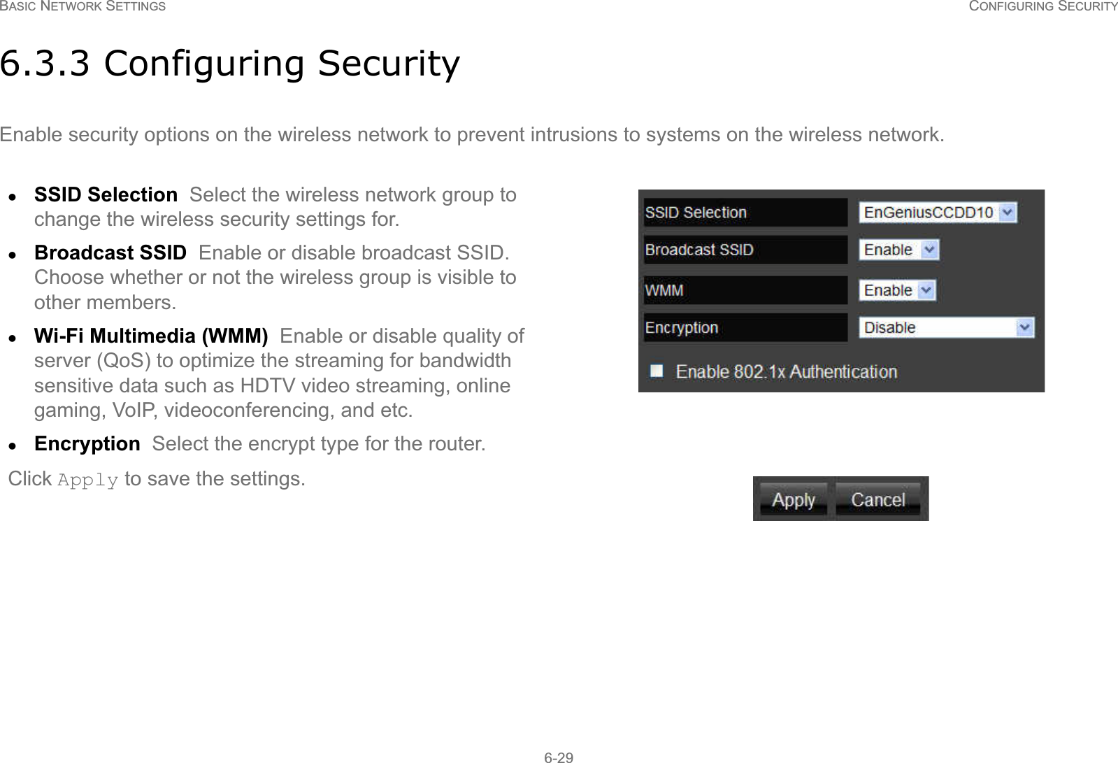 BASIC NETWORK SETTINGS CONFIGURING SECURITY6-296.3.3 Configuring SecurityEnable security options on the wireless network to prevent intrusions to systems on the wireless network.zSSID Selection  Select the wireless network group to change the wireless security settings for.zBroadcast SSID  Enable or disable broadcast SSID. Choose whether or not the wireless group is visible to other members.zWi-Fi Multimedia (WMM)  Enable or disable quality of server (QoS) to optimize the streaming for bandwidth sensitive data such as HDTV video streaming, online gaming, VoIP, videoconferencing, and etc.zEncryption  Select the encrypt type for the router.Click Apply to save the settings.