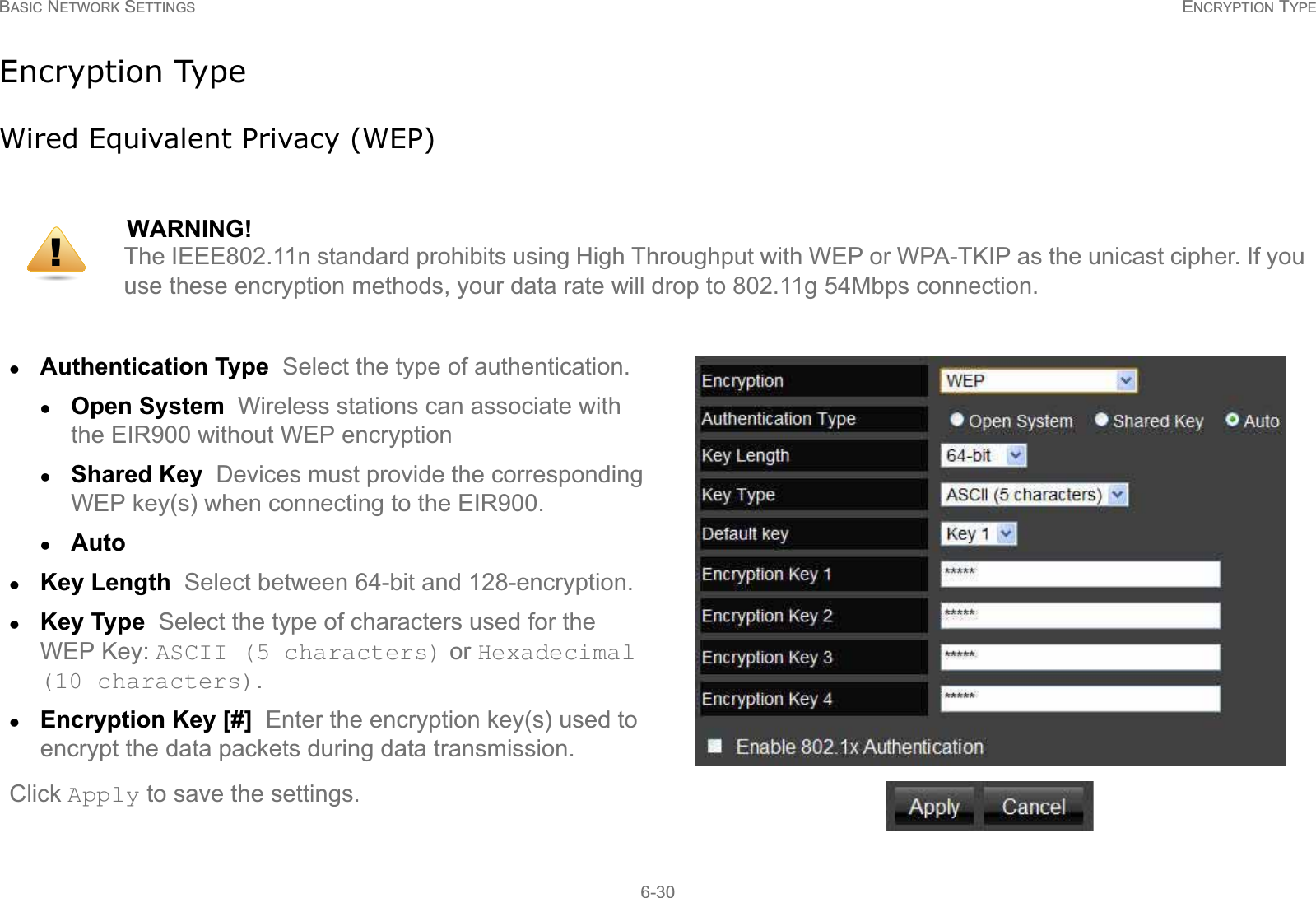 BASIC NETWORK SETTINGS ENCRYPTION TYPE6-30Encryption TypeWired Equivalent Privacy (WEP)WARNING!The IEEE802.11n standard prohibits using High Throughput with WEP or WPA-TKIP as the unicast cipher. If you use these encryption methods, your data rate will drop to 802.11g 54Mbps connection.zAuthentication Type  Select the type of authentication. zOpen System  Wireless stations can associate with the EIR900 without WEP encryptionzShared Key  Devices must provide the corresponding WEP key(s) when connecting to the EIR900.zAuto  zKey Length  Select between 64-bit and 128-encryption.zKey Type  Select the type of characters used for the WEP Key: ASCII (5 characters) or Hexadecimal (10 characters).zEncryption Key [#]  Enter the encryption key(s) used to encrypt the data packets during data transmission.Click Apply to save the settings.!