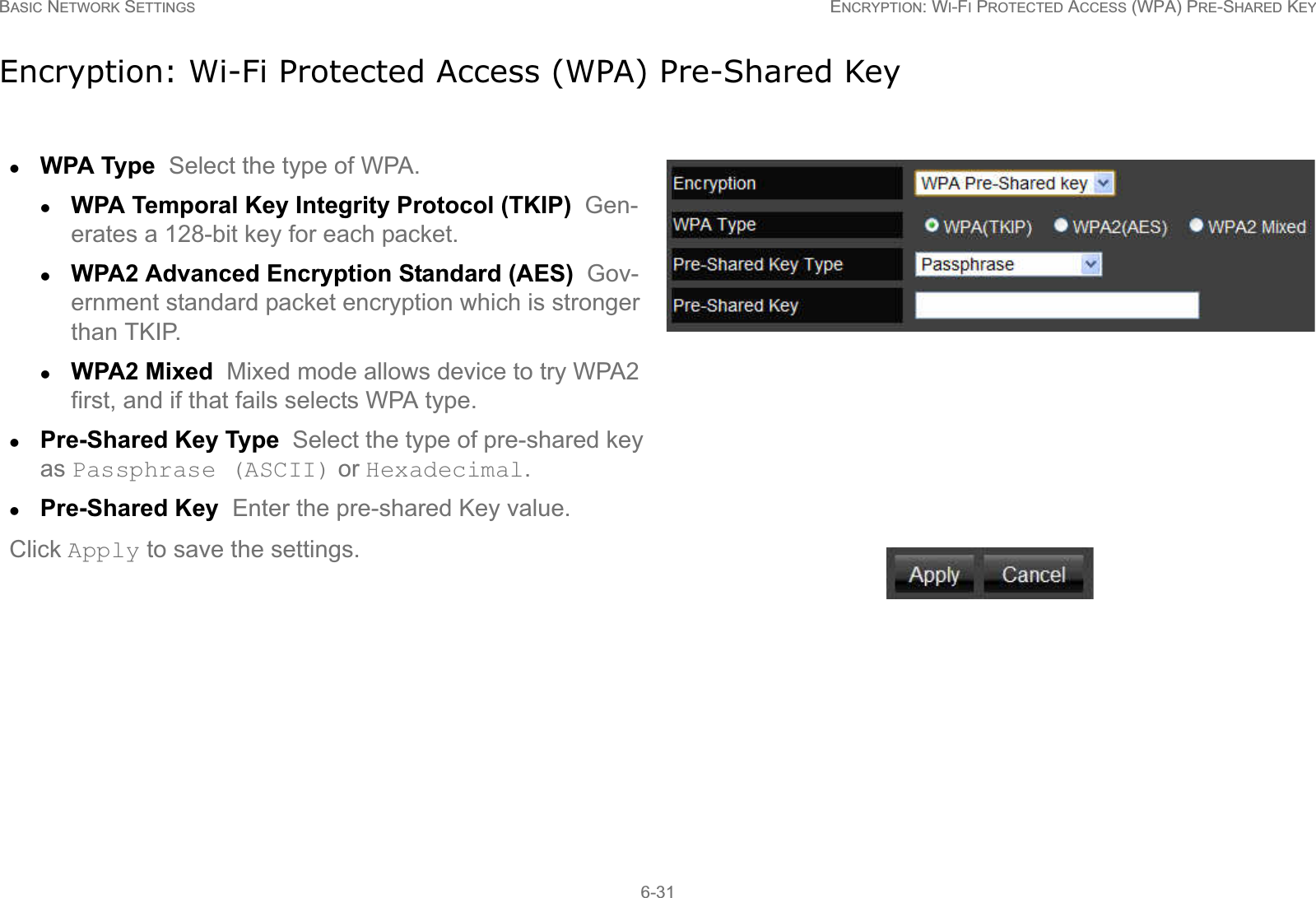 BASIC NETWORK SETTINGS ENCRYPTION: WI-FI PROTECTED ACCESS (WPA) PRE-SHARED KEY6-31Encryption: Wi-Fi Protected Access (WPA) Pre-Shared KeyzWPA Type  Select the type of WPA. zWPA Temporal Key Integrity Protocol (TKIP)  Gen-erates a 128-bit key for each packet.zWPA2 Advanced Encryption Standard (AES)  Gov-ernment standard packet encryption which is stronger than TKIP.zWPA2 Mixed  Mixed mode allows device to try WPA2 first, and if that fails selects WPA type.zPre-Shared Key Type  Select the type of pre-shared key as Passphrase (ASCII) or Hexadecimal.zPre-Shared Key  Enter the pre-shared Key value.Click Apply to save the settings.