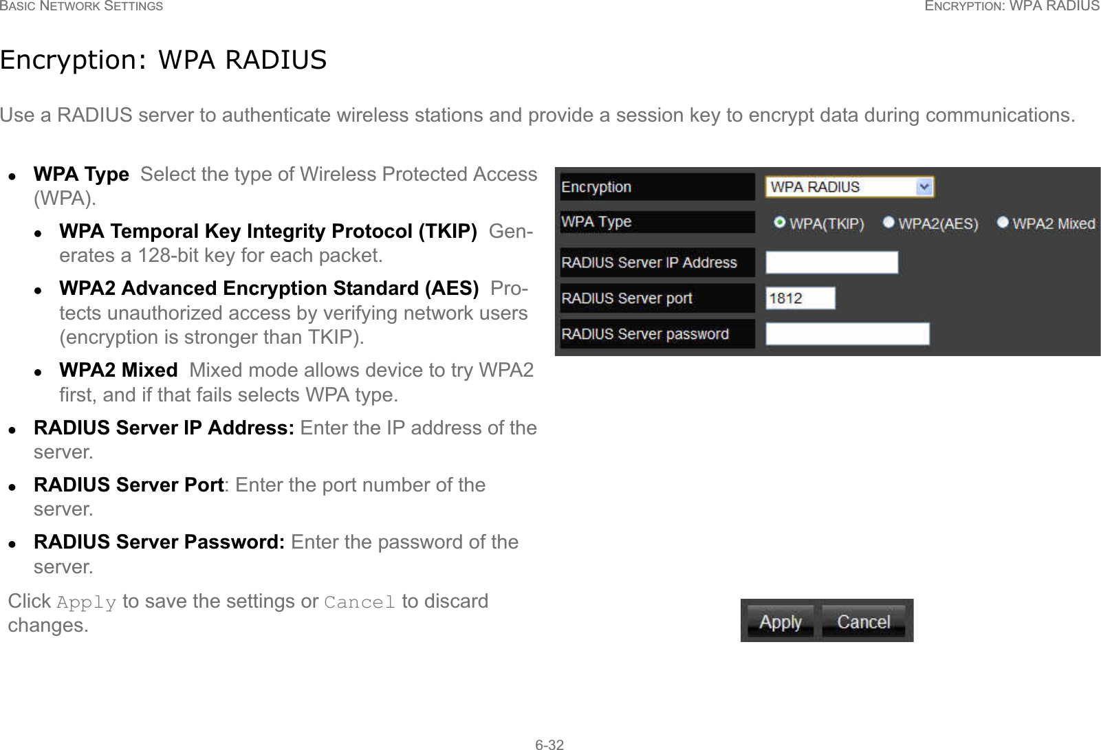 BASIC NETWORK SETTINGS ENCRYPTION: WPA RADIUS6-32Encryption: WPA RADIUSUse a RADIUS server to authenticate wireless stations and provide a session key to encrypt data during communications.zWPA Type  Select the type of Wireless Protected Access (WPA). zWPA Temporal Key Integrity Protocol (TKIP)  Gen-erates a 128-bit key for each packet.zWPA2 Advanced Encryption Standard (AES)  Pro-tects unauthorized access by verifying network users (encryption is stronger than TKIP).zWPA2 Mixed  Mixed mode allows device to try WPA2 first, and if that fails selects WPA type.zRADIUS Server IP Address: Enter the IP address of the server.zRADIUS Server Port: Enter the port number of the server.zRADIUS Server Password: Enter the password of the server.Click Apply to save the settings or Cancel to discard changes.